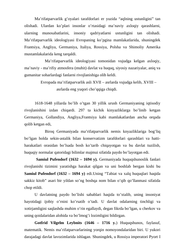 Ma’rifatparvarlik g’oyalari tarafdorlari er yuzida “aqlning ustunligini” tan
olishadi.  Ulardan  ko’plari  insonlar  o’rtasidagi  ma’naviy  axloqiy  qarashlarni,
ularning  munosabatlarini,  insoniy  qadriyatlarni  ustunligini  tan  olishadi.
Ma’rifatparvarlik ideologiyasi Evropaning ko’pgina mamlakatlarida, shuningdek
Frantsiya, Angliya, Germaniya, Italiya, Rossiya,  Polsha  va Shimoliy Amerika
mustamlakalarida keng tarqaldi.
Ma’rifatparvarlik  ideologiyasi  tomonidan  vujudga  kelgan  axloqiy,
ma’naviy - ma’rifiy atmosfera (muhit) davlat va huquq, siyosiy nazariyalar, aniq va
gumanitar soharlardagi fanlarni rivojlanishiga olib keldi.
  Evropada ma’rifatparvarlik asli XVII – asrlarda vujudga kelib, XVIII –
asrlarda eng yuqori cho’qqiga chiqdi.
1618-1648 yillarda bo’lib o’tgan 30 yillik urush Germaniyaning iqtisodiy
rivojlanishini  izdan  chiqardi.  297  ta  kichik  kinyazliklarga  bo’linib  ketgan
Germaniya,  Gollandiya,  Angliya,Frantsiya  kabi  mamlakatlardan  ancha  orqada
qolib ketgan edi,
Biroq  Germaniyada  ma’rifatparvarlik  nemis  knyazliklariga  bog’liq
bo’lgan holda sekin-astalik bilan konservatizm  tarafdorlari qarashlari va hatti-
harakatlari  orasidan  bo’lsada  bosh ko’tarib chiqayotgan va bu davlat  tuzilish,
huquqiy normalar qatoridagi bilimlar majmui sifatida paydo bo’layotgan edi. 
 Samiul Pufendorf (1632 – 1694 y). Germaniyada huquqshunoslik fanlari
rivojlanishi tizimini yaratishga harakat qilgan va uni boshlab bergan kishi bu
Samiul Pufendorf (1632 – 1694 y)  edi.Uning “Tabiat va xalq huquqlari haqida
sakkiz kitob” asari bir yildan so’ng boshqa nom bilan o’qib qo’llanmasi sifatida
chop etildi. 
U  davlatning  paydo  bo’lishi  sabablari  haqida  to’xtalib,  uning  insoniyat
hayotidagi  ijobiy  o’rnini  ko’rsatib  o’tadi.  U  davlat  odalarning  tinchligi  va
xotirjamligini saqlashda muhim o’rin egallaydi, degan fikrda bo’lgan, u cherkov va
uning qoidalaridan alohida va bo’lmog’i lozimligini bildirgan. 
Gotfrid  Vilgelm  Leybnits  (1646  –  1716  y.)  Huquqshunos,  faylasuf,
matematik. Nemis ma’rifatparvarlarining yorqin nomoyondalaridan biri. U yukori
darajadagi davlat lavozimlarida ishlagan. Shuningdek, u Rossiya imperatori Pyort I
