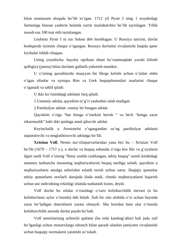bilan  muntazam  aloqada  bo’lib  to’rgan.  1712  yil  Pyotr  I  ning  1  noyabrdagi
farmoniga binoan yashirin holatda yurist maslahatchisi bo’lib tayinlagan. Yillik
maosh esa 100 tear etib tayinlangan.
Leybnits Pyotr I ni rus Soloni deb hisoblagan. U Rossiya tarixini, davlat
boshqarish tizimini chuqur o’rgangan. Rossiya davlatini rivojlanishi haqida qator
loyihalar ishlab chiqqan.
Uning yozishicha:  hayotiy tajribam  shuni  ko’rsatmoqdaki  yaxshi  bilimli
qolligiya (jamoa) bilan davlatni gullatib yuborish mumkin .
U o’zining qarashlarida muayyan bir fikrga kelishi uchun o’zidan oldin
o’tgan  olimlar  va  ayniqsa  Rim  va  Grek  huquqshunoslari  asarlarini  chuqur
o’rganadi va tahlil qiladi.
U ikki ko’rinishdagi adolatni farq qiladi.
1.Umumiy adolat, qaysikim to’g’ri yashashni talab etadigan 
2.Partikulyar adolat- rasmiy bo’lmagan adolat.
Qaysikim  o’ziga  “har  kimga  o’zinikini  berish  “  va  hech  “kimga  zarar
etkazmaslik” kabi ikki qoidaga amal qiluvchi adolat.
Keyinchalik  u  Arestotelni  o’rgangandan  so’ng  partikulyar  adolatni
taqsimlovchi va tenglashtiruvchi adolatga bo’ldi.
Xristian Volf. Nemis ma’rifatparvarlaridan yana biri bu – Xristian Volf
bo’lib (1679 – 1757 y.), u davlat va huquq sohasida o’ziga hos fikr va g’oyalarni
ilgari surdi Volf o’zining “Ilmiy usulda izohlangan, tabiiy huquq” nomli kitobidagi
umumiy tushuncha insonning majburiyatlarini huquq tartibga soladi, qaysikim u
majburiyatlarni amalga oshirishni eslatib turish uchun zarur. Haqiqiy qonunlar
tabiiy qonunlarni sezilarli darajada ifoda etadi, chunki majburiyatlarni bajarish
uchun uni individning erkinligi sifatida tushunish lozim, deydi. 
Volf  davlat  bu  oilalar  o’rtasidagi  o’zaro  kelishuvchilik  mevasi  (u  bu
kelishuvlarni uylar o’rtasida) deb biladi. Xab bir oila alohida o’zi uchun hayotda
zarur  bo’ladigan  sharoitlarni  yarata  olmaydi.  Shu  boisdan  ham  ular  o’rtasida
kelishuvchilik asosida davlat paydo bo’ladi. 
Volf nemislarning uchinchi qatlami (bu erda kambag’allar) hali juda zaif
bo’lganligi uchun monarxlarga ishonch bilan qarash ulardan jamiyatni rivojlanishi
uchun huquqiy normalarni yaratishi so’raladi. 
