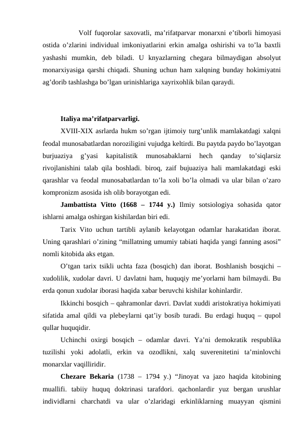 Volf fuqorolar saxovatli, ma’rifatparvar monarxni e’tiborli himoyasi
ostida o’zlarini individual imkoniyatlarini erkin amalga oshirishi va to’la baxtli
yashashi  mumkin,  deb  biladi.  U  knyazlarning  chegara  bilmaydigan  absolyut
monarxiyasiga qarshi chiqadi. Shuning uchun ham xalqning bunday hokimiyatni
ag’dorib tashlashga bo’lgan urinishlariga xayrixohlik bilan qaraydi.
Italiya ma’rifatparvarligi.
XVIII-XIX asrlarda hukm so’rgan ijtimoiy turg’unlik mamlakatdagi xalqni
feodal munosabatlardan noroziligini vujudga keltirdi. Bu paytda paydo bo’layotgan
burjuaziya  g’yasi  kapitalistik  munosabaklarni  hech  qanday  to’siqlarsiz
rivojlanishini talab qila boshladi. biroq, zaif bujuaziya hali mamlakatdagi eski
qarashlar va feodal munosabatlardan to’la xoli bo’la olmadi va ular bilan o’zaro
kompronizm asosida ish olib borayotgan edi.
Jambattista  Vitto  (1668  –  1744  y.) Ilmiy  sotsiologiya  sohasida  qator
ishlarni amalga oshirgan kishilardan biri edi. 
Tarix Vito uchun tartibli aylanib kelayotgan odamlar harakatidan iborat.
Uning qarashlari o’zining “millatning umumiy tabiati haqida yangi fanning asosi”
nomli kitobida aks etgan.
O’tgan tarix tsikli uchta faza (bosqich) dan iborat. Boshlanish bosqichi –
xudolilik, xudolar davri. U davlatni ham, huquqiy me’yorlarni ham bilmaydi. Bu
erda qonun xudolar iborasi haqida xabar beruvchi kishilar kohinlardir.
Ikkinchi bosqich – qahramonlar davri. Davlat xuddi aristokratiya hokimiyati
sifatida amal qildi va plebeylarni qat’iy bosib turadi. Bu erdagi huquq – qupol
qullar huquqidir. 
Uchinchi  oxirgi  bosqich  –  odamlar  davri.  Ya’ni  demokratik  respublika
tuzilishi  yoki  adolatli,  erkin  va  ozodlikni,  xalq  suverenitetini  ta’minlovchi
monarxlar vaqilliridir.
Chezare Bekaria (1738 – 1794 y.) “Jinoyat  va jazo haqida kitobining
muallifi.  tabiiy  huquq  doktrinasi  tarafdori.  qachonlardir  yuz  bergan  urushlar
individlarni  charchatdi  va  ular  o’zlaridagi  erkinliklarning  muayyan  qismini
