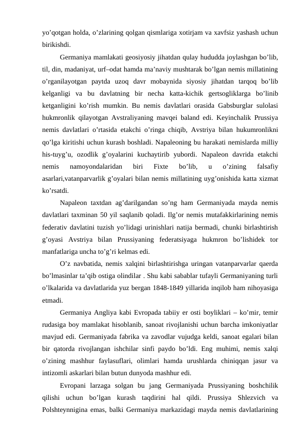yo’qotgan holda, o’zlarining qolgan qismlariga xotirjam va xavfsiz yashash uchun
birikishdi. 
Germaniya mamlakati geosiyosiy jihatdan qulay hududda joylashgan bo’lib,
til, din, madaniyat, urf–odat hamda ma’naviy mushtarak bo’lgan nemis millatining
o’rganilayotgan  paytda  uzoq  davr  mobaynida  siyosiy  jihatdan  tarqoq  bo’lib
kelganligi  va  bu  davlatning  bir  necha  katta-kichik  gertsogliklarga  bo’linib
ketganligini ko’rish mumkin. Bu nemis davlatlari orasida Gabsburglar sulolasi
hukmronlik qilayotgan Avstraliyaning mavqei baland edi. Keyinchalik Prussiya
nemis davlatlari o’rtasida etakchi o’ringa chiqib, Avstriya bilan hukumronlikni
qo’lga kiritishi uchun kurash boshladi. Napaleoning bu harakati nemislarda milliy
his-tuyg’u,  ozodlik  g’oyalarini  kuchaytirib  yubordi.  Napaleon  davrida  etakchi
nemis  namoyondalaridan  biri  Fixte  bo’lib,  u  o’zining  falsafiy
asarlari,vatanparvarlik g’oyalari bilan nemis millatining uyg’onishida katta xizmat
ko’rsatdi. 
Napaleon taxtdan ag’darilgandan so’ng ham  Germaniyada mayda nemis
davlatlari taxminan 50 yil saqlanib qoladi. Ilg’or nemis mutafakkirlarining nemis
federativ davlatini tuzish yo’lidagi urinishlari natija bermadi, chunki birlashtirish
g’oyasi  Avstriya  bilan  Prussiyaning  federatsiyaga  hukmron  bo’lishidek  tor
manfatlariga uncha to’g’ri kelmas edi. 
O’z navbatida, nemis xalqini birlashtirishga uringan vatanparvarlar qaerda
bo’lmasinlar ta’qib ostiga olindilar . Shu kabi sabablar tufayli Germaniyaning turli
o’lkalarida va davlatlarida yuz bergan 1848-1849 yillarida inqilob ham nihoyasiga
etmadi. 
Germaniya Angliya kabi Evropada tabiiy er osti boyliklari – ko’mir, temir
rudasiga boy mamlakat hisoblanib, sanoat rivojlanishi uchun barcha imkoniyatlar
mavjud edi. Germaniyada fabrika va zavodlar vujudga keldi, sanoat egalari bilan
bir qatorda rivojlangan ishchilar sinfi paydo bo’ldi. Eng muhimi, nemis xalqi
o’zining  mashhur  faylasuflari,  olimlari  hamda  urushlarda  chiniqqan  jasur  va
intizomli askarlari bilan butun dunyoda mashhur edi.
Evropani  larzaga  solgan  bu  jang  Germaniyada  Prussiyaning  boshchilik
qilishi  uchun  bo’lgan  kurash  taqdirini  hal  qildi.  Prussiya  Shlezvich  va
Polshteynnigina emas, balki Germaniya markazidagi mayda nemis davlatlarining
