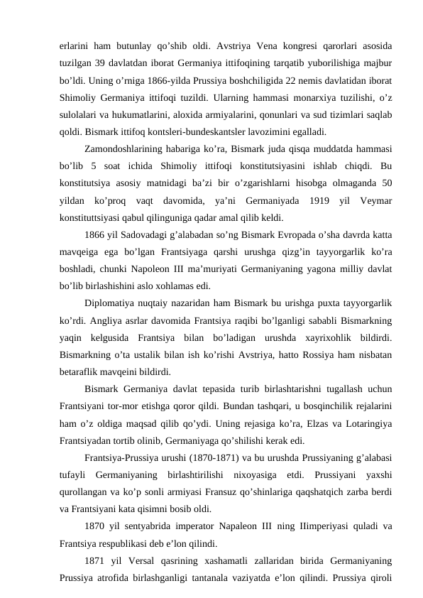erlarini  ham  butunlay  qo’shib  oldi.  Avstriya  Vena  kongresi  qarorlari  asosida
tuzilgan 39 davlatdan iborat Germaniya ittifoqining tarqatib yuborilishiga majbur
bo’ldi. Uning o’rniga 1866-yilda Prussiya boshchiligida 22 nemis davlatidan iborat
Shimoliy Germaniya ittifoqi tuzildi. Ularning hammasi monarxiya tuzilishi, o’z
sulolalari va hukumatlarini, aloxida armiyalarini, qonunlari va sud tizimlari saqlab
qoldi. Bismark ittifoq kontsleri-bundeskantsler lavozimini egalladi.
Zamondoshlarining habariga ko’ra, Bismark juda qisqa muddatda hammasi
bo’lib  5  soat  ichida  Shimoliy  ittifoqi  konstitutsiyasini  ishlab  chiqdi.  Bu
konstitutsiya  asosiy  matnidagi  ba’zi  bir  o’zgarishlarni  hisobga  olmaganda  50
yildan  ko’proq  vaqt  davomida,  ya’ni  Germaniyada  1919  yil  Veymar
konstituttsiyasi qabul qilinguniga qadar amal qilib keldi. 
1866 yil Sadovadagi g’alabadan so’ng Bismark Evropada o’sha davrda katta
mavqeiga  ega  bo’lgan  Frantsiyaga  qarshi  urushga  qizg’in  tayyorgarlik  ko’ra
boshladi, chunki Napoleon III ma’muriyati Germaniyaning yagona milliy davlat
bo’lib birlashishini aslo xohlamas edi.
Diplomatiya nuqtaiy nazaridan ham Bismark bu urishga puxta tayyorgarlik
ko’rdi. Angliya asrlar davomida Frantsiya raqibi bo’lganligi sababli Bismarkning
yaqin  kelgusida  Frantsiya  bilan  bo’ladigan  urushda  xayrixohlik  bildirdi.
Bismarkning o’ta ustalik bilan ish ko’rishi Avstriya, hatto Rossiya ham nisbatan
betaraflik mavqeini bildirdi.
Bismark  Germaniya davlat tepasida turib birlashtarishni tugallash uchun
Frantsiyani tor-mor etishga qoror qildi. Bundan tashqari, u bosqinchilik rejalarini
ham o’z oldiga maqsad qilib qo’ydi. Uning rejasiga ko’ra, Elzas va Lotaringiya
Frantsiyadan tortib olinib, Germaniyaga qo’shilishi kerak edi.
Frantsiya-Prussiya urushi (1870-1871) va bu urushda Prussiyaning g’alabasi
tufayli  Germaniyaning  birlashtirilishi  nixoyasiga  etdi.  Prussiyani  yaxshi
qurollangan va ko’p sonli armiyasi Fransuz qo’shinlariga qaqshatqich zarba berdi
va Frantsiyani kata qisimni bosib oldi.
1870 yil sentyabrida imperator Napaleon III  ning IIimperiyasi  quladi va
Frantsiya respublikasi deb e’lon qilindi.
1871  yil  Versal  qasrining  xashamatli  zallaridan  birida  Germaniyaning
Prussiya atrofida birlashganligi tantanala vaziyatda e’lon qilindi. Prussiya qiroli
