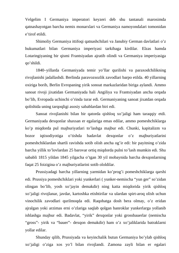 Velgelim  I  Germaniya  imperatori  keyzeri  deb  shu  tantanali  marosimda
qatnashayotgan barcha nemis monarxlari va Germaniya namoyondalari tomonidan
e’tirof etildi.
Shimoliy Germaniya ittifoqi qatnashchilari va Janubiy German davlatlari o’z
hukumatlari  bilan  Germaniya  imperiyasi  tarkibaga  kirdilar.  Elzas  hamda
Lotaringiyaning bir qismi Frantsiyadan ajratib olindi va Germaniya imperiyasiga
qo’shildi. 
1840–yillarda  Germaniyada  temir  yo’llar  qurilishi  va  paraxodchilikning
rivojlanishi jadallashdi. Berlinda paravozsozlik zavodlari barpo etilda. 40 yillarning
oxiriga borib, Berlin Evropaning yirik sonoat markazlaridan biriga aylandi. Ammo
sanoat rivoji jixatidan Germaniyada hali Angiliya va Frantsiyadan ancha orqada
bo’lib, Evropada uchinchi o’rinda turar edi. Germaniyaning sanoat jixatdan orqada
qolishida uning tarqoqligi asosiy sabablardan biri edi.
Sanoat rivojlanishi bilan bir qatorda qishloq xo’jaligi ham taraqqiy etdi.
Germaniyada dexqonlar shaxsan er egalariga emas edilar, ammo pomeshchiklarga
ko’p miqdorda pul majburiyatlari to’lashga majbur edi. Chunki, kapitalizm va
bozor  iqtisodiyotiga  o’tishda  badavlat  dexqonlar  o’z  majburiyatlarini
pomeshchiklardan shartli ravishda sotib olish ancha og’ir edi: bir payitning o’zida
barcha yillik to’lovlardan 25 barovar ortiq miqdorda pulni to’lash mumkin edi. Shu
sababli 1815 yildan 1845 yilgacha o’tgan 30 yil mobaynida barcha dexqonlarning
faqat 25 foizigina o’z majburiyatlarini sotib ololdilar.
Prussiyadagi barcha yillarning yarmidan ko’prog’i pomeshchiklarga qarshi
edi. Prussiya pomeshchiklari yoki yunkerlari ( yunker-nemischa “yun ger” so’zidan
olingan  bo’lib,  yosh  xo’jayin  demakdir)  ning  katta  miqdorida  yirik  qishloq
xo’jaligi rivojlanar, javdar, kartoshka etishtirilar va ulardan spirt-aroq olish uchun
vinochilik  zavodlari  qurilmoqda  edi.  Raqobatga  dosh  bera  olmay,  o’z  eridan
ajralgan yoki arzimas erni o’zlariga saqlab qolgan banroklar yunkerlarga yollanib
ishlashga majbur edi. Badavlat, “yirik” dexqonlar yoki grossbauerlar (nemischa
“gross”- yirik va “bauer”- dexqon demakdir) ham o’z xo’jaliklarida batraklarni
yollar edilar.
Shunday qilib, Prussiyada va keyinchalik butun Germaniya bo’ylab qishloq
xo’jaligi  o’ziga  xos  yo’l  bilan  rivojlandi.  Zamona  zayli  bilan  er  egalari
