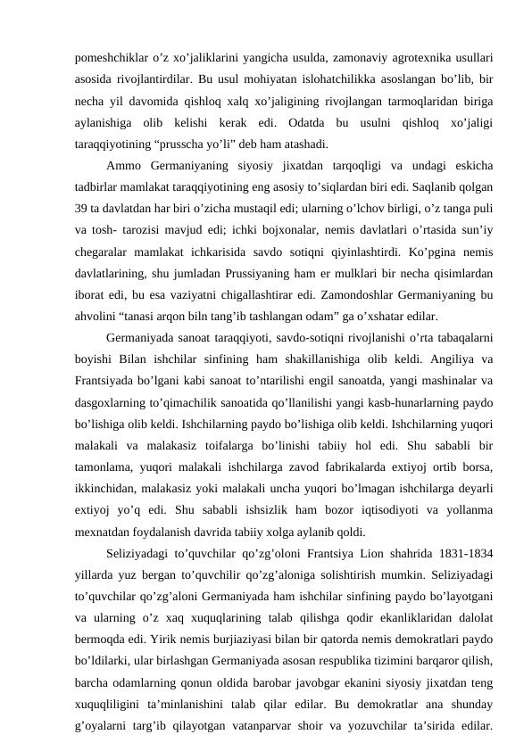 pomeshchiklar o’z xo’jaliklarini yangicha usulda, zamonaviy agrotexnika usullari
asosida rivojlantirdilar. Bu usul mohiyatan islohatchilikka asoslangan bo’lib, bir
necha yil davomida qishloq xalq xo’jaligining rivojlangan tarmoqlaridan biriga
aylanishiga  olib  kelishi  kerak  edi.  Odatda  bu  usulni  qishloq  xo’jaligi
taraqqiyotining “prusscha yo’li” deb ham atashadi.
Ammo  Germaniyaning  siyosiy  jixatdan  tarqoqligi  va  undagi  eskicha
tadbirlar mamlakat taraqqiyotining eng asosiy to’siqlardan biri edi. Saqlanib qolgan
39 ta davlatdan har biri o’zicha mustaqil edi; ularning o’lchov birligi, o’z tanga puli
va tosh- tarozisi mavjud edi; ichki bojxonalar, nemis davlatlari o’rtasida sun’iy
chegaralar  mamlakat  ichkarisida  savdo  sotiqni  qiyinlashtirdi.  Ko’pgina  nemis
davlatlarining, shu jumladan Prussiyaning ham er mulklari bir necha qisimlardan
iborat edi, bu esa vaziyatni chigallashtirar edi. Zamondoshlar Germaniyaning bu
ahvolini “tanasi arqon biln tang’ib tashlangan odam” ga o’xshatar edilar.
Germaniyada sanoat taraqqiyoti, savdo-sotiqni rivojlanishi o’rta tabaqalarni
boyishi  Bilan  ishchilar  sinfining  ham  shakillanishiga  olib  keldi.  Angiliya  va
Frantsiyada bo’lgani kabi sanoat to’ntarilishi engil sanoatda, yangi mashinalar va
dasgoxlarning to’qimachilik sanoatida qo’llanilishi yangi kasb-hunarlarning paydo
bo’lishiga olib keldi. Ishchilarning paydo bo’lishiga olib keldi. Ishchilarning yuqori
malakali  va  malakasiz  toifalarga  bo’linishi  tabiiy  hol  edi.  Shu  sababli  bir
tamonlama, yuqori malakali ishchilarga zavod fabrikalarda extiyoj ortib borsa,
ikkinchidan, malakasiz yoki malakali uncha yuqori bo’lmagan ishchilarga deyarli
extiyoj  yo’q  edi.  Shu  sababli  ishsizlik  ham  bozor  iqtisodiyoti  va  yollanma
mexnatdan foydalanish davrida tabiiy xolga aylanib qoldi.
Seliziyadagi to’quvchilar qo’zg’oloni Frantsiya Lion shahrida 1831-1834
yillarda yuz bergan to’quvchilir qo’zg’aloniga solishtirish mumkin. Seliziyadagi
to’quvchilar qo’zg’aloni Germaniyada ham ishchilar sinfining paydo bo’layotgani
va  ularning  o’z  xaq  xuquqlarining  talab  qilishga  qodir  ekanliklaridan  dalolat
bermoqda edi. Yirik nemis burjiaziyasi bilan bir qatorda nemis demokratlari paydo
bo’ldilarki, ular birlashgan Germaniyada asosan respublika tizimini barqaror qilish,
barcha odamlarning qonun oldida barobar javobgar ekanini siyosiy jixatdan teng
xuquqliligini  ta’minlanishini  talab  qilar  edilar.  Bu  demokratlar  ana  shunday
g’oyalarni targ’ib qilayotgan vatanparvar shoir va yozuvchilar ta’sirida edilar.
