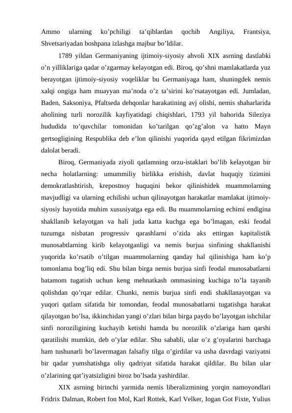 Ammo  ularning  ko’pchiligi  ta’qiblardan  qochib  Angiliya,  Frantsiya,
Shvetsariyadan boshpana izlashga majbur bo’ldilar.
1789 yildan Germaniyaning ijtimoiy-siyosiy ahvoli XIX asrning dastlabki
o’n yilliklariga qadar o’zgarmay kelayotgan edi. Biroq, qo’shni mamlakatlarda yuz
berayotgan ijtimoiy-siyosiy voqeliklar bu Germaniyaga ham, shuningdek nemis
xalqi ongiga ham muayyan ma’noda o’z ta’sirini ko’rsatayotgan edi. Jumladan,
Baden, Saksoniya, Pfaltseda dehqonlar harakatining avj olishi, nemis shaharlarida
aholining  turli  norozilik  kayfiyatidagi  chiqishlari,  1793  yil  bahorida  Sileziya
hududida  to’quvchilar  tomonidan  ko’tarilgan  qo’zg’alon  va  hatto  Mayn
gertsogligining Respublika deb e’lon qilinishi yuqorida qayd etilgan fikrimizdan
dalolat beradi. 
Biroq, Germaniyada ziyoli qatlamning orzu-istaklari bo’lib kelayotgan bir
necha  holatlarning:  umummiliy  birlikka  erishish,  davlat  huquqiy  tizimini
demokratlashtirish,  krepostnoy  huquqini  bekor  qilinishidek  muammolarning
mavjudligi va ularning echilishi uchun qilinayotgan harakatlar mamlakat ijtimoiy-
siyosiy hayotida muhim xususiyatga ega edi. Bu muammolarning echimi endigina
shakllanib  kelayotgan  va  hali  juda  katta  kuchga  ega  bo’lmagan,  eski  feodal
tuzumga  nisbatan  progressiv  qarashlarni  o’zida  aks  ettirgan  kapitalistik
munosabtlarning  kirib  kelayotganligi  va  nemis  burjua  sinfining  shakllanishi
yuqorida  ko’rsatib  o’tilgan  muammolarning  qanday  hal  qilinishiga  ham  ko’p
tomonlama bog’liq edi. Shu bilan birga nemis burjua sinfi feodal munosabatlarni
batamom  tugatish  uchun  keng  mehnatkash  ommasining  kuchiga  to’la  tayanib
qolishdan  qo’rqar  edilar.  Chunki,  nemis  burjua  sinfi  endi  shakllanayotgan  va
yuqori qatlam sifatida bir tomondan, feodal munosabatlarni tugatishga harakat
qilayotgan bo’lsa, ikkinchidan yangi o’zlari bilan birga paydo bo’layotgan ishchilar
sinfi noroziligining kuchayib ketishi hamda bu norozilik o’zlariga ham qarshi
qaratilishi mumkin, deb o’ylar edilar. Shu sababli, ular o’z g’oyalarini barchaga
ham tushunarli bo’lavermagan falsafiy tilga o’girdilar va usha davrdagi vaziyatni
bir  qadar  yumshatishga  oliy  qadriyat  sifatida  harakat  qildilar.  Bu  bilan  ular
o’zlarining qat’iyatsizligini biroz bo’lsada yashirdilar. 
XIX asrning birinchi yarmida nemis liberalizmining yorqin namoyondlari
Fridrix Dalman, Robert fon Mol, Karl Rottek, Karl Velker, Iogan Got Fixte, Yulius

