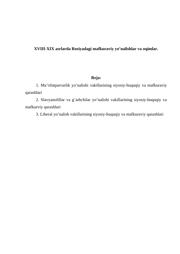 XVIII-XIX asrlarda Rosiyadagi mafkuraviy yo’nalishlar va oqimlar.
Reja:
1. Ma’rifatparvarlik yo’nalishi vakillarining siyosiy-huquqiy va mafkuraviy
qarashlari
2. Slavyanofillar va g’arbchilar yo’nalishi vakillarining siyosiy-huquqiy va
mafkurviy qarashlari
3. Liberal yo’nalish vakillarining siyosiy-huquqiy va mafkuraviy qarashlari 
