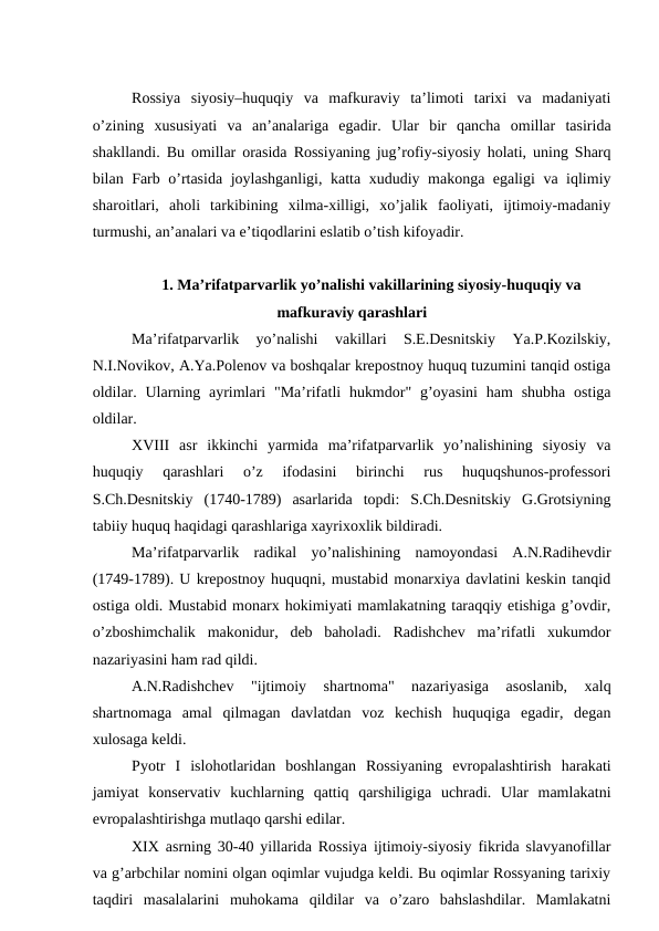 Rossiya  siyosiy–huquqiy  va  mafkuraviy  ta’limoti  tarixi  va  madaniyati
o’zining  xususiyati  va  an’analariga  egadir.  Ular  bir  qancha  omillar  tasirida
shakllandi. Bu omillar orasida Rossiyaning jug’rofiy-siyosiy holati, uning Sharq
bilan Farb o’rtasida joylashganligi, katta xududiy makonga egaligi va iqlimiy
sharoitlari,  aholi  tarkibining  xilma-xilligi,  xo’jalik  faoliyati,  ijtimoiy-madaniy
turmushi, an’analari va e’tiqodlarini eslatib o’tish kifoyadir.
1. Ma’rifatparvarlik yo’nalishi vakillarining siyosiy-huquqiy va
mafkuraviy qarashlari
Ma’rifatparvarlik  yo’nalishi  vakillari  S.E.Desnitskiy  Ya.P.Kozilskiy,
N.I.Novikov, A.Ya.Polenov va boshqalar krepostnoy huquq tuzumini tanqid ostiga
oldilar.  Ularning ayrimlari  "Ma’rifatli  hukmdor"  g’oyasini  ham  shubha  ostiga
oldilar.
XVIII asr  ikkinchi  yarmida  ma’rifatparvarlik  yo’nalishining  siyosiy  va
huquqiy  qarashlari  o’z  ifodasini  birinchi  rus  huquqshunos-professori
S.Ch.Desnitskiy  (1740-1789)  asarlarida  topdi:  S.Ch.Desnitskiy  G.Grotsiyning
tabiiy huquq haqidagi qarashlariga xayrixoxlik bildiradi.
Ma’rifatparvarlik  radikal  yo’nalishining  namoyondasi  A.N.Radihevdir
(1749-1789). U krepostnoy huquqni, mustabid monarxiya davlatini keskin tanqid
ostiga oldi. Mustabid monarx hokimiyati mamlakatning taraqqiy etishiga g’ovdir,
o’zboshimchalik  makonidur,  deb  baholadi.  Radishchev  ma’rifatli  xukumdor
nazariyasini ham rad qildi.
A.N.Radishchev  "ijtimoiy  shartnoma"  nazariyasiga  asoslanib,  xalq
shartnomaga  amal  qilmagan  davlatdan  voz  kechish  huquqiga  egadir,  degan
xulosaga keldi.
Pyotr  I islohotlaridan  boshlangan  Rossiyaning  evropalashtirish  harakati
jamiyat  konservativ  kuchlarning  qattiq  qarshiligiga  uchradi.  Ular  mamlakatni
evropalashtirishga mutlaqo qarshi edilar.
XIX asrning 30-40 yillarida Rossiya ijtimoiy-siyosiy fikrida slavyanofillar
va g’arbchilar nomini olgan oqimlar vujudga keldi. Bu oqimlar Rossyaning tarixiy
taqdiri  masalalarini  muhokama  qildilar  va  o’zaro  bahslashdilar.  Mamlakatni
