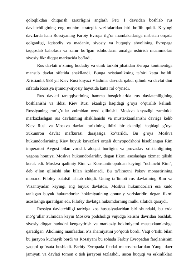 qoloqlikdan  chiqarish  zarurligini  anglash  Petr  I davridan  boshlab  rus
davlatchiligining eng  muhim  strategik  vazifalaridan  biri  bo’lib  qoldi. Keyingi
davrlarda ham Rossiyaning Farbiy Evropa ilg’or mamlakatlariga nisbatan orqada
qolganligi,  iqtisodiy  va  madaniy,  siyosiy  va  huquqiy  ahvolining  Evropaga
taqqoslab baholash  va zarur bo’lgan islohotlarni  amalga oshirish muammolari
siyosiy fikr diqqat markazida bo’ladi.
Rus davlati o’zining hududiy va etnik tarkibi jihatidan Evropa kontinentiga
mansub  davlat  sifatida  shakllandi.  Bunga  xristianlikning  ta’siri  katta  bo’ldi.
Xristianlik 988 yil Kiev Rusi knyazi Vladimir davrida qabul qilindi va davlat dini
sifatida Rossiya ijtimoiy-siyosiy hayotida katta rol o’ynadi.
Rus  davlati  taraqqiyotining  hamma  bosqichlarida  rus  davlatchiligining
boshlanishi  va  ildizi  Kiev  Rusi  ekanligi  haqidagi  g’oya  o’qtirilib  kelindi.
Rossiyaning  mo’g’ullar  zulmidan  ozod  qilinishi,  Moskva  knyazligi  zaminida
markazlashgan  rus davlatining shakllanishi  va mustaxkamlanishi  davriga kelib
Kiev  Rusi  va  Moskva  davlati  tarixining  ildizi  bir  ekanligi  haqidagi  g’oya
xukumron  davlat  mafkurasi  darajasiga  ko’tarildi.  Bu  g’oya  Moskva
hukumdorlarining Kiev buyuk knyazlari orqali dunyopodshohi hisoblangan Rim
imperatori Avgust bilan vorislik aloqasi borligini va provaslav xristianligining
yagona homiysi Moskva hukumdorlaridir, degan fikrni asoslashga xizmat qilishi
kerak edi. Moskva qadimiy Rim va Konstantinopoldan keyingi "uchinchi Rim",
deb  e’lon  qilinishi  shu  bilan  izohlanadi.  Bu  ta’limotni  Pskov  monastirining
monarxi Filofey batafsil ishlab chiqdi. Uning ta’limoti rus davlatining Rim va
Vizantiyadan  keyingi  eng  buyuk  davlatdir,  Moskva  hukumdorlari  esa  xudo
tanlagan buyuk hukumdorlar hokimiyatining qonuniy vorislaridir, degan fikrni
asoslashga qaratilgan edi. Filofey davlatga hukumdorning mulki sifatida qaraydi.
Rossiya davlatchiligi tarixiga xos hususiyatlaridan biri shundaki, bu erda
mo’g’ullar zulmidan keyin Moskva podsholigi vujudga kelishi davridan boshlab,
siyosiy diqqat hududni kengaytirish va markaziy hokimiyatni mustaxkamlashga
qaratilgan. Aholining manfaatlari o’z ahamiyatini yo’qotib bordi. Vaqt o’tishi bilan
bu jarayon kuchayib bordi va Rossiyani bu sohada Farbiy Evropadan farqlanishini
yaqqol qo’rsata boshladi. Farbiy Evropada feodal munosabatlaridan Yangi davr
jamiyati va davlati tomon o’tish jarayoni tezlashdi, inson huquqi va erkinliklari
