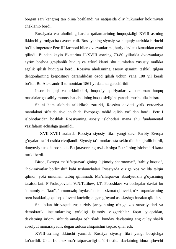 borgan sari kengroq tan olina boshlandi va natijasida oliy hukumdor hokimiyati
cheklanib bordi.
Rossiyada esa aholining barcha qatlamlarining huquqsizligi  XVIII asrning
ikkinchi yarmigacha davom etdi. Rossiyaning siyosiy va huquqiy tarixida birinchi
bo’lib imperator Petr III farmoni bilan dvoryanlar majburiy davlat xizmatidan ozod
qilindi. Bundan keyin Ekaterina  II-XVIII asrning 70-80 yillarida dvoryanlarga
ayrim boshqa grajdanlik huquq va erkinliklarni shu jumladan xususiy mulkka
egalik qilish huquqini berdi. Rossiya aholisining asosiy qismini tashkil qilgan
dehqonlarning krepostnoy  qaramlikdan  ozod qilish  uchun  yana  100  yil  kerak
bo’ldi. Bu Aleksandr II tomonidan 1861 yilda amalga oshirildi.
Inson  huquqi  va  erkinliklari,  huquqiy  qadriyatlar  va  umuman  huquq
masalalariga salbiy munosabat aholining huquqsizligini yanada mushkullashtirardi.
Shuni  ham  alohida  ta’kidlash  zarurki,  Rossiya  davlati  yirik  evroaziya
mamlakati sifatida rivojlanishida  Evropaga tahlid qilish yo’lidan bordi. Petr  I
islohotlaridan  boshlab  Rossiyaning  asosiy  islohotlari  mana  shu  fundamental
vazifalarni echishga qaratildi.
  XVII-XVIII asrlarda  Rossiya  siyosiy  fikri  yangi  davr  Farbiy  Evropa
g’oyalari tasiri ostida rivojlandi. Siyosiy ta’limotlar asta-sekin dindan ajralib bordi,
dunyoviy tus ola boshladi. Bu jarayonning tezlashishga Petr I ning islohotlari katta
turtki berdi. 
Biroq, Evropa ma’rifatparvarligining "ijtimoiy shartnoma:", "tabiiy huquq",
"hokimiyatlar bo’linishi" kabi tushunchalari Rossiyada o’ziga xos yo’lda talqin
qilindi, yoki umuman tatbiq qilinmadi. Ma’rifatparvar absolyutizm g’oyasining
tarafdorlari: F.Prokopovich. V.N.Tatihev, I.T. Pososhkov va boshqalar davlat bu
"umumiy ma’faat", "umumxalq foydasi" uchun xizmat qiluvchi, o’z fuqarolarining
orzu istaklariga quloq soluvchi kuchdir, degan g’oyani asoslashga harakat qildilar.
Shu bilan bir vaqtda rus tarixiy jarayonining o’ziga xos xususiyatlari va
demokratik  institutlarning  yo’qligi  ijtimoiy  o’zgarishlar  faqat  yuqoridan,
davlatning in’omi sifatida amalga oshiriladi, bunday davlatning eng qulay shakli
absolyut monarxiyadir, degan xulosa chiqarishni taqozo qilar edi. 
XVIII-asrning  ikkinchi  yarmida  Rossiya  siyosiy  fikri  yangi  bosqichga
ko’tarildi. Unda frantsuz ma’rifatparvarligi ta’siri ostida davlatning idora qiluvchi
