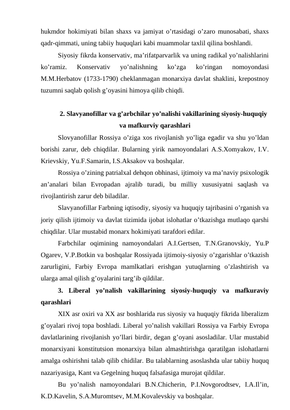 hukmdor hokimiyati bilan shaxs va jamiyat o’rtasidagi o’zaro munosabati, shaxs
qadr-qimmati, uning tabiiy huquqlari kabi muammolar taxlil qilina boshlandi.
Siyosiy fikrda konservativ, ma’rifatparvarlik va uning radikal yo’nalishlarini
ko’ramiz.  Konservativ  yo’nalishning  ko’zga  ko’ringan  nomoyondasi
M.M.Herbatov (1733-1790) cheklanmagan monarxiya davlat shaklini, krepostnoy
tuzumni saqlab qolish g’oyasini himoya qilib chiqdi.
2. Slavyanofillar va g’arbchilar yo’nalishi vakillarining siyosiy-huquqiy
va mafkurviy qarashlari
Slovyanofillar Rossiya o’ziga xos rivojlanish yo’liga egadir va shu yo’ldan
borishi zarur, deb chiqdilar. Bularning yirik namoyondalari A.S.Xomyakov, I.V.
Krievskiy, Yu.F.Samarin, I.S.Aksakov va boshqalar.
Rossiya o’zining patrialxal dehqon obhinasi, ijtimoiy va ma’naviy psixologik
an’analari  bilan  Evropadan  ajralib  turadi,  bu  milliy  xususiyatni  saqlash  va
rivojlantirish zarur deb biladilar.
Slavyanofillar Farbning iqtisodiy, siyosiy va huquqiy tajribasini o’rganish va
joriy qilish ijtimoiy va davlat tizimida ijobat islohatlar o’tkazishga mutlaqo qarshi
chiqdilar. Ular mustabid monarx hokimiyati tarafdori edilar. 
Farbchilar  oqimining  namoyondalari  A.I.Gertsen,  T.N.Granovskiy,  Yu.P
Ogarev, V.P.Botkin va boshqalar Rossiyada ijtimoiy-siyosiy o’zgarishlar o’tkazish
zarurligini,  Farbiy  Evropa  mamlkatlari  erishgan  yutuqlarning  o’zlashtirish  va
ularga amal qilish g’oyalarini targ’ib qildilar.
3.  Liberal  yo’nalish  vakillarining  siyosiy-huquqiy  va  mafkuraviy
qarashlari
XIX asr oxiri va XX asr boshlarida rus siyosiy va huquqiy fikrida liberalizm
g’oyalari rivoj topa boshladi. Liberal yo’nalish vakillari Rossiya va Farbiy Evropa
davlatlarining rivojlanish yo’llari birdir, degan g’oyani asosladilar. Ular mustabid
monarxiyani konstitutsion monarxiya bilan almashtirishga qaratilgan islohatlarni
amalga oshirishni talab qilib chidilar. Bu talablarning asoslashda ular tabiiy huquq
nazariyasiga, Kant va Gegelning huquq falsafasiga murojat qildilar.
Bu  yo’nalish  namoyondalari  B.N.Chicherin,  P.I.Novgorodtsev,  I.A.Il’in,
K.D.Kavelin, S.A.Muromtsev, M.M.Kovalevskiy va boshqalar.
