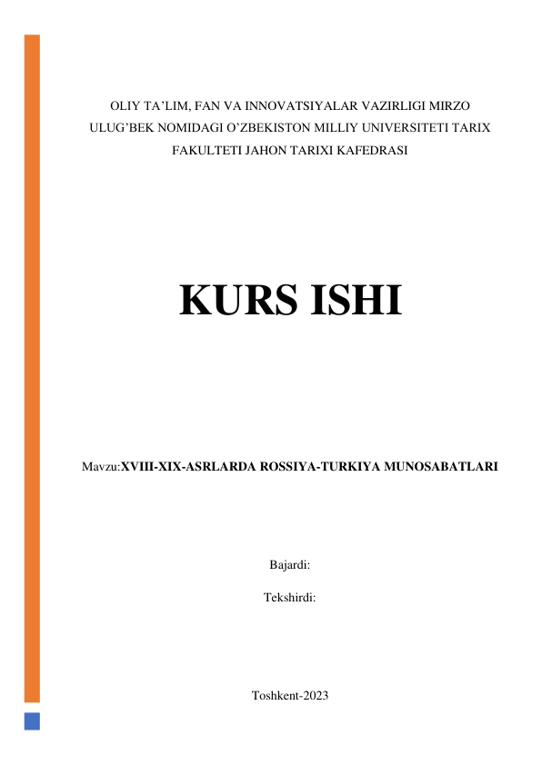  
 
OLIY TA’LIM, FAN VA INNOVATSIYALAR VAZIRLIGI MIRZO 
ULUG’BEK NOMIDAGI O’ZBEKISTON MILLIY UNIVERSITETI TARIX 
FAKULTETI JAHON TARIXI KAFEDRASI 
 
 
 
KURS ISHI 
 
 
 
Mavzu:XVIII-XIX-ASRLARDA ROSSIYA-TURKIYA MUNOSABATLARI  
 
 
Bajardi:  
Tekshirdi:  
 
 
Toshkent-2023 
