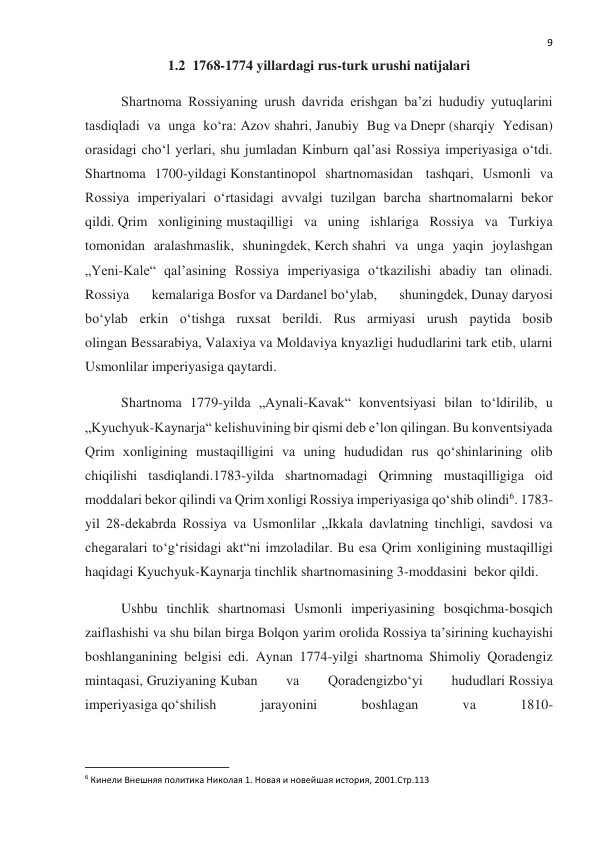  
9 
1.2  1768-1774 yillardagi rus-turk urushi natijalari 
Shartnoma Rossiyaning urush davrida erishgan baʼzi hududiy yutuqlarini 
tasdiqladi va unga koʻra: Azov shahri, Janubiy Bug va Dnepr (sharqiy Yedisan) 
orasidagi choʻl yerlari, shu jumladan Kinburn qal’asi Rossiya imperiyasiga oʻtdi. 
Shartnoma 1700-yildagi Konstantinopol shartnomasidan  tashqari, Usmonli va 
Rossiya imperiyalari oʻrtasidagi avvalgi tuzilgan barcha shartnomalarni bekor 
qildi. Qrim xonligining mustaqilligi va uning ishlariga Rossiya va Turkiya 
tomonidan aralashmaslik, shuningdek, Kerch shahri va unga yaqin joylashgan 
„Yeni-Kale“ qal’asining Rossiya imperiyasiga oʻtkazilishi abadiy tan olinadi. 
Rossiya 
kemalariga Bosfor va Dardanel boʻylab, 
shuningdek, Dunay daryosi 
boʻylab erkin oʻtishga ruxsat berildi. Rus armiyasi urush paytida bosib 
olingan Bessarabiya, Valaxiya va Moldaviya knyazligi hududlarini tark etib, ularni 
Usmonlilar imperiyasiga qaytardi. 
Shartnoma 1779-yilda „Aynali-Kavak“ konventsiyasi bilan toʻldirilib, u 
„Kyuchyuk-Kaynarja“ kelishuvining bir qismi deb eʼlon qilingan. Bu konventsiyada 
Qrim xonligining mustaqilligini va uning hududidan rus qoʻshinlarining olib 
chiqilishi tasdiqlandi.1783-yilda shartnomadagi Qrimning mustaqilligiga oid 
moddalari bekor qilindi va Qrim xonligi Rossiya imperiyasiga qoʻshib olindi6. 1783-
yil 28-dekabrda Rossiya va Usmonlilar „Ikkala davlatning tinchligi, savdosi va 
chegaralari toʻgʻrisidagi akt“ni imzoladilar. Bu esa Qrim xonligining mustaqilligi 
haqidagi Kyuchyuk-Kaynarja tinchlik shartnomasining 3-moddasini  bekor qildi. 
Ushbu tinchlik shartnomasi Usmonli imperiyasining bosqichma-bosqich 
zaiflashishi va shu bilan birga Bolqon yarim orolida Rossiya taʼsirining kuchayishi 
boshlanganining belgisi edi. Aynan 1774-yilgi shartnoma Shimoliy Qoradengiz 
mintaqasi, Gruziyaning Kuban 
va 
Qoradengizboʻyi 
hududlari Rossiya 
imperiyasiga qoʻshilish 
jarayonini 
boshlagan 
va 
1810-
                                                           
6 Кинели Внешняя политика Николая 1. Новая и новейшая история, 2001.Стр.113 
