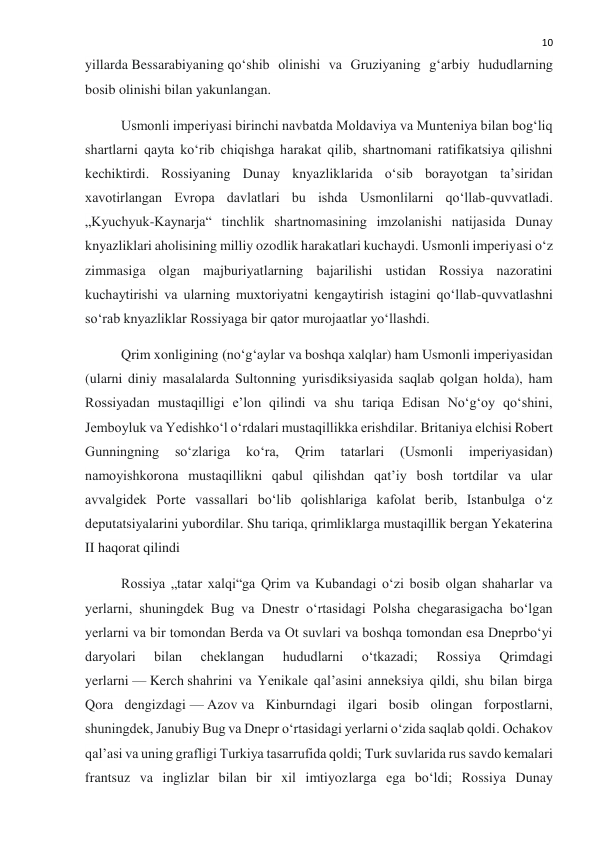  
10 
yillarda Bessarabiyaning qoʻshib olinishi va Gruziyaning gʻarbiy hududlarning 
bosib olinishi bilan yakunlangan. 
Usmonli imperiyasi birinchi navbatda Moldaviya va Munteniya bilan bogʻliq 
shartlarni qayta koʻrib chiqishga harakat qilib, shartnomani ratifikatsiya qilishni 
kechiktirdi. Rossiyaning Dunay knyazliklarida oʻsib borayotgan taʼsiridan 
xavotirlangan Evropa davlatlari bu ishda Usmonlilarni qoʻllab-quvvatladi. 
„Kyuchyuk-Kaynarja“ tinchlik shartnomasining imzolanishi natijasida Dunay 
knyazliklari aholisining milliy ozodlik harakatlari kuchaydi. Usmonli imperiyasi oʻz 
zimmasiga olgan majburiyatlarning bajarilishi ustidan Rossiya nazoratini 
kuchaytirishi va ularning muxtoriyatni kengaytirish istagini qoʻllab-quvvatlashni 
soʻrab knyazliklar Rossiyaga bir qator murojaatlar yoʻllashdi. 
Qrim xonligining (noʻgʻaylar va boshqa xalqlar) ham Usmonli imperiyasidan 
(ularni diniy masalalarda Sultonning yurisdiksiyasida saqlab qolgan holda), ham 
Rossiyadan mustaqilligi eʼlon qilindi va shu tariqa Edisan No‘g‘oy qo‘shini, 
Jemboyluk va Yedishko‘l oʻrdalari mustaqillikka erishdilar. Britaniya elchisi Robert 
Gunningning 
soʻzlariga 
koʻra, 
Qrim 
tatarlari 
(Usmonli 
imperiyasidan) 
namoyishkorona mustaqillikni qabul qilishdan qatʼiy bosh tortdilar va ular 
avvalgidek Porte vassallari boʻlib qolishlariga kafolat berib, Istanbulga oʻz 
deputatsiyalarini yubordilar. Shu tariqa, qrimliklarga mustaqillik bergan Yekaterina 
II haqorat qilindi 
Rossiya „tatar xalqi“ga Qrim va Kubandagi oʻzi bosib olgan shaharlar va 
yerlarni, shuningdek Bug va Dnestr oʻrtasidagi Polsha chegarasigacha boʻlgan 
yerlarni va bir tomondan Berda va Ot suvlari va boshqa tomondan esa Dneprboʻyi 
daryolari 
bilan 
cheklangan 
hududlarni 
oʻtkazadi; 
Rossiya 
Qrimdagi 
yerlarni — Kerch shahrini va Yenikale qal’asini anneksiya qildi, shu bilan birga 
Qora dengizdagi — Azov va Kinburndagi ilgari bosib olingan forpostlarni, 
shuningdek, Janubiy Bug va Dnepr oʻrtasidagi yerlarni oʻzida saqlab qoldi. Ochakov 
qal’asi va uning grafligi Turkiya tasarrufida qoldi; Turk suvlarida rus savdo kemalari 
frantsuz va inglizlar bilan bir xil imtiyozlarga ega boʻldi; Rossiya Dunay 
