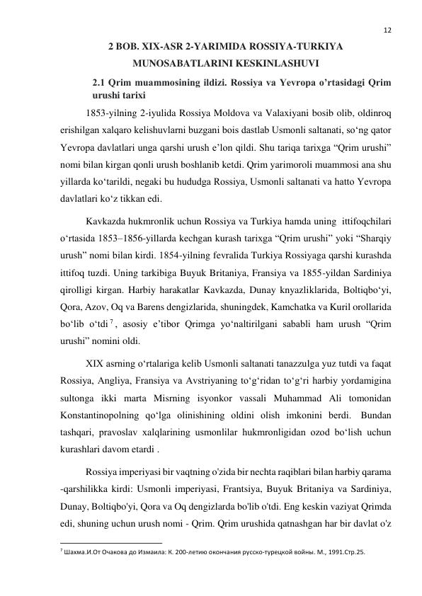  
12 
2 BOB. XIX-ASR 2-YARIMIDA ROSSIYA-TURKIYA 
MUNOSABATLARINI KESKINLASHUVI 
2.1 Qrim muammosining ildizi. Rossiya va Yevropa o’rtasidagi Qrim 
urushi tarixi 
1853-yilning 2-iyulida Rossiya Moldova va Valaxiyani bosib olib, oldinroq 
erishilgan xalqaro kelishuvlarni buzgani bois dastlab Usmonli saltanati, so‘ng qator 
Yevropa davlatlari unga qarshi urush e’lon qildi. Shu tariqa tarixga “Qrim urushi” 
nomi bilan kirgan qonli urush boshlanib ketdi. Qrim yarimoroli muammosi ana shu 
yillarda ko‘tarildi, negaki bu hududga Rossiya, Usmonli saltanati va hatto Yevropa 
davlatlari ko‘z tikkan edi. 
Kavkazda hukmronlik uchun Rossiya va Turkiya hamda uning  ittifoqchilari 
o‘rtasida 1853–1856-yillarda kechgan kurash tarixga “Qrim urushi” yoki “Sharqiy 
urush” nomi bilan kirdi. 1854-yilning fevralida Turkiya Rossiyaga qarshi kurashda 
ittifoq tuzdi. Uning tarkibiga Buyuk Britaniya, Fransiya va 1855-yildan Sardiniya 
qirolligi kirgan. Harbiy harakatlar Kavkazda, Dunay knyazliklarida, Boltiqbo‘yi, 
Qora, Azov, Oq va Barens dengizlarida, shuningdek, Kamchatka va Kuril orollarida 
bo‘lib o‘tdi 7 , asosiy e’tibor Qrimga yo‘naltirilgani sababli ham urush “Qrim 
urushi” nomini oldi. 
XIX asrning o‘rtalariga kelib Usmonli saltanati tanazzulga yuz tutdi va faqat 
Rossiya, Angliya, Fransiya va Avstriyaning to‘g‘ridan to‘g‘ri harbiy yordamigina 
sultonga ikki marta Misrning isyonkor vassali Muhammad Ali tomonidan 
Konstantinopolning qo‘lga olinishining oldini olish imkonini berdi.  Bundan 
tashqari, pravoslav xalqlarining usmonlilar hukmronligidan ozod bo‘lish uchun 
kurashlari davom etardi . 
Rossiya imperiyasi bir vaqtning o'zida bir nechta raqiblari bilan harbiy qarama 
-qarshilikka kirdi: Usmonli imperiyasi, Frantsiya, Buyuk Britaniya va Sardiniya, 
Dunay, Boltiqbo'yi, Qora va Oq dengizlarda bo'lib o'tdi. Eng keskin vaziyat Qrimda 
edi, shuning uchun urush nomi - Qrim. Qrim urushida qatnashgan har bir davlat o'z 
                                                           
7 Шахма.И.От Очакова до Измаила: К. 200-летию окончания русско-турецкой войны. М., 1991.Стр.25. 
