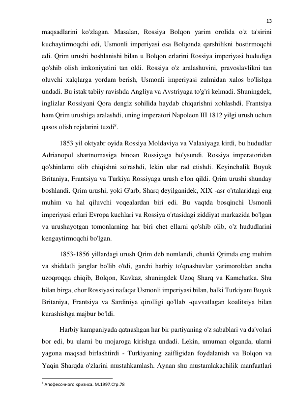  
13 
maqsadlarini ko'zlagan. Masalan, Rossiya Bolqon yarim orolida o'z ta'sirini 
kuchaytirmoqchi edi, Usmonli imperiyasi esa Bolqonda qarshilikni bostirmoqchi 
edi. Qrim urushi boshlanishi bilan u Bolqon erlarini Rossiya imperiyasi hududiga 
qo'shib olish imkoniyatini tan oldi. Rossiya o'z aralashuvini, pravoslavlikni tan 
oluvchi xalqlarga yordam berish, Usmonli imperiyasi zulmidan xalos bo'lishga 
undadi. Bu istak tabiiy ravishda Angliya va Avstriyaga to'g'ri kelmadi. Shuningdek, 
inglizlar Rossiyani Qora dengiz sohilida haydab chiqarishni xohlashdi. Frantsiya 
ham Qrim urushiga aralashdi, uning imperatori Napoleon III 1812 yilgi urush uchun 
qasos olish rejalarini tuzdi8. 
1853 yil oktyabr oyida Rossiya Moldaviya va Valaxiyaga kirdi, bu hududlar 
Adrianopol shartnomasiga binoan Rossiyaga bo'ysundi. Rossiya imperatoridan 
qo'shinlarni olib chiqishni so'rashdi, lekin ular rad etishdi. Keyinchalik Buyuk 
Britaniya, Frantsiya va Turkiya Rossiyaga urush e'lon qildi. Qrim urushi shunday 
boshlandi. Qrim urushi, yoki G'arb, Sharq deyilganidek, XIX -asr o'rtalaridagi eng 
muhim va hal qiluvchi voqealardan biri edi. Bu vaqtda bosqinchi Usmonli 
imperiyasi erlari Evropa kuchlari va Rossiya o'rtasidagi ziddiyat markazida bo'lgan 
va urushayotgan tomonlarning har biri chet ellarni qo'shib olib, o'z hududlarini 
kengaytirmoqchi bo'lgan. 
1853-1856 yillardagi urush Qrim deb nomlandi, chunki Qrimda eng muhim 
va shiddatli janglar bo'lib o'tdi, garchi harbiy to'qnashuvlar yarimoroldan ancha 
uzoqroqqa chiqib, Bolqon, Kavkaz, shuningdek Uzoq Sharq va Kamchatka. Shu 
bilan birga, chor Rossiyasi nafaqat Usmonli imperiyasi bilan, balki Turkiyani Buyuk 
Britaniya, Frantsiya va Sardiniya qirolligi qo'llab -quvvatlagan koalitsiya bilan 
kurashishga majbur bo'ldi. 
Harbiy kampaniyada qatnashgan har bir partiyaning o'z sabablari va da'volari 
bor edi, bu ularni bu mojaroga kirishga undadi. Lekin, umuman olganda, ularni 
yagona maqsad birlashtirdi - Turkiyaning zaifligidan foydalanish va Bolqon va 
Yaqin Sharqda o'zlarini mustahkamlash. Aynan shu mustamlakachilik manfaatlari 
                                                           
8 Апофесочного кризиса. М.1997.Стр.78 
