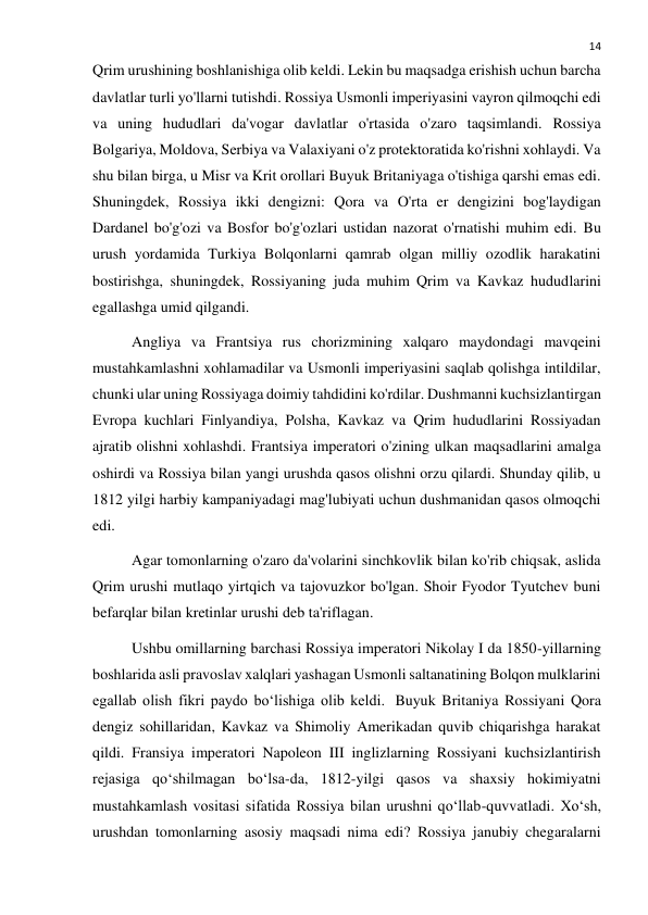  
14 
Qrim urushining boshlanishiga olib keldi. Lekin bu maqsadga erishish uchun barcha 
davlatlar turli yo'llarni tutishdi. Rossiya Usmonli imperiyasini vayron qilmoqchi edi 
va uning hududlari da'vogar davlatlar o'rtasida o'zaro taqsimlandi. Rossiya 
Bolgariya, Moldova, Serbiya va Valaxiyani o'z protektoratida ko'rishni xohlaydi. Va 
shu bilan birga, u Misr va Krit orollari Buyuk Britaniyaga o'tishiga qarshi emas edi. 
Shuningdek, Rossiya ikki dengizni: Qora va O'rta er dengizini bog'laydigan 
Dardanel bo'g'ozi va Bosfor bo'g'ozlari ustidan nazorat o'rnatishi muhim edi. Bu 
urush yordamida Turkiya Bolqonlarni qamrab olgan milliy ozodlik harakatini 
bostirishga, shuningdek, Rossiyaning juda muhim Qrim va Kavkaz hududlarini 
egallashga umid qilgandi. 
Angliya va Frantsiya rus chorizmining xalqaro maydondagi mavqeini 
mustahkamlashni xohlamadilar va Usmonli imperiyasini saqlab qolishga intildilar, 
chunki ular uning Rossiyaga doimiy tahdidini ko'rdilar. Dushmanni kuchsizlantirgan 
Evropa kuchlari Finlyandiya, Polsha, Kavkaz va Qrim hududlarini Rossiyadan 
ajratib olishni xohlashdi. Frantsiya imperatori o'zining ulkan maqsadlarini amalga 
oshirdi va Rossiya bilan yangi urushda qasos olishni orzu qilardi. Shunday qilib, u 
1812 yilgi harbiy kampaniyadagi mag'lubiyati uchun dushmanidan qasos olmoqchi 
edi. 
Agar tomonlarning o'zaro da'volarini sinchkovlik bilan ko'rib chiqsak, aslida 
Qrim urushi mutlaqo yirtqich va tajovuzkor bo'lgan. Shoir Fyodor Tyutchev buni 
befarqlar bilan kretinlar urushi deb ta'riflagan. 
Ushbu omillarning barchasi Rossiya imperatori Nikolay I da 1850-yillarning 
boshlarida asli pravoslav xalqlari yashagan Usmonli saltanatining Bolqon mulklarini 
egallab olish fikri paydo bo‘lishiga olib keldi.  Buyuk Britaniya Rossiyani Qora 
dengiz sohillaridan, Kavkaz va Shimoliy Amerikadan quvib chiqarishga harakat 
qildi. Fransiya imperatori Napoleon III inglizlarning Rossiyani kuchsizlantirish 
rejasiga qo‘shilmagan bo‘lsa-da, 1812-yilgi qasos va shaxsiy hokimiyatni 
mustahkamlash vositasi sifatida Rossiya bilan urushni qo‘llab-quvvatladi. Xo‘sh, 
urushdan tomonlarning asosiy maqsadi nima edi? Rossiya janubiy chegaralarni 
