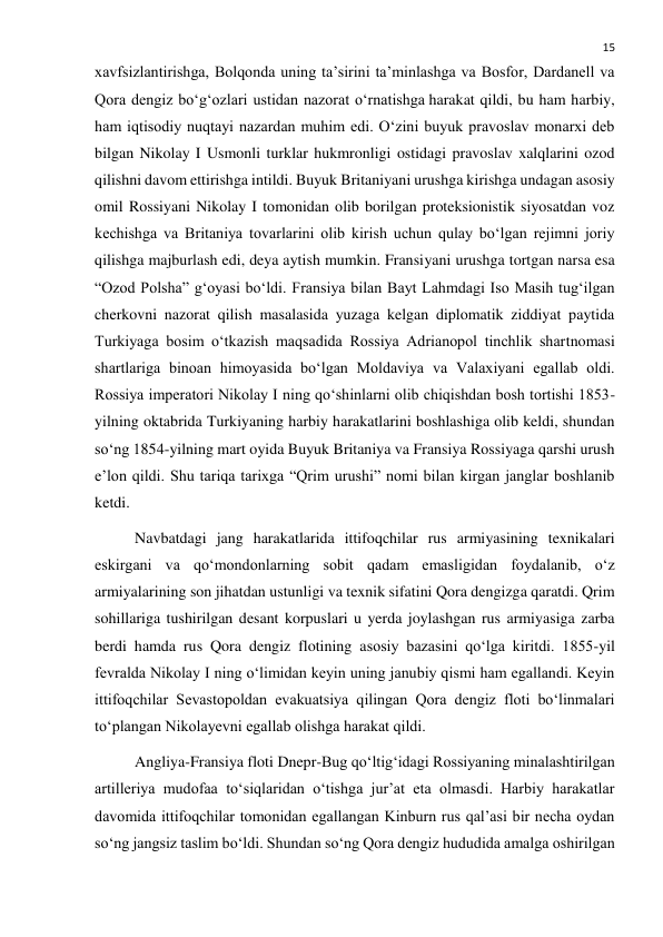  
15 
xavfsizlantirishga, Bolqonda uning ta’sirini ta’minlashga va Bosfor, Dardanell va 
Qora dengiz bo‘g‘ozlari ustidan nazorat o‘rnatishga harakat qildi, bu ham harbiy, 
ham iqtisodiy nuqtayi nazardan muhim edi. O‘zini buyuk pravoslav monarxi deb 
bilgan Nikolay I Usmonli turklar hukmronligi ostidagi pravoslav xalqlarini ozod 
qilishni davom ettirishga intildi. Buyuk Britaniyani urushga kirishga undagan asosiy 
omil Rossiyani Nikolay I tomonidan olib borilgan proteksionistik siyosatdan voz 
kechishga va Britaniya tovarlarini olib kirish uchun qulay bo‘lgan rejimni joriy 
qilishga majburlash edi, deya aytish mumkin. Fransiyani urushga tortgan narsa esa 
“Ozod Polsha” g‘oyasi bo‘ldi. Fransiya bilan Bayt Lahmdagi Iso Masih tug‘ilgan 
cherkovni nazorat qilish masalasida yuzaga kelgan diplomatik ziddiyat paytida 
Turkiyaga bosim o‘tkazish maqsadida Rossiya Adrianopol tinchlik shartnomasi 
shartlariga binoan himoyasida bo‘lgan Moldaviya va Valaxiyani egallab oldi. 
Rossiya imperatori Nikolay I ning qo‘shinlarni olib chiqishdan bosh tortishi 1853-
yilning oktabrida Turkiyaning harbiy harakatlarini boshlashiga olib keldi, shundan 
so‘ng 1854-yilning mart oyida Buyuk Britaniya va Fransiya Rossiyaga qarshi urush 
e’lon qildi. Shu tariqa tarixga “Qrim urushi” nomi bilan kirgan janglar boshlanib 
ketdi. 
Navbatdagi jang harakatlarida ittifoqchilar rus armiyasining texnikalari 
eskirgani va qo‘mondonlarning sobit qadam emasligidan foydalanib, o‘z 
armiyalarining son jihatdan ustunligi va texnik sifatini Qora dengizga qaratdi. Qrim 
sohillariga tushirilgan desant korpuslari u yerda joylashgan rus armiyasiga zarba 
berdi hamda rus Qora dengiz flotining asosiy bazasini qo‘lga kiritdi. 1855-yil 
fevralda Nikolay I ning o‘limidan keyin uning janubiy qismi ham egallandi. Keyin 
ittifoqchilar Sevastopoldan evakuatsiya qilingan Qora dengiz floti bo‘linmalari 
to‘plangan Nikolayevni egallab olishga harakat qildi. 
Angliya-Fransiya floti Dnepr-Bug qo‘ltig‘idagi Rossiyaning minalashtirilgan 
artilleriya mudofaa to‘siqlaridan o‘tishga jur’at eta olmasdi. Harbiy harakatlar 
davomida ittifoqchilar tomonidan egallangan Kinburn rus qal’asi bir necha oydan 
so‘ng jangsiz taslim bo‘ldi. Shundan so‘ng Qora dengiz hududida amalga oshirilgan 
