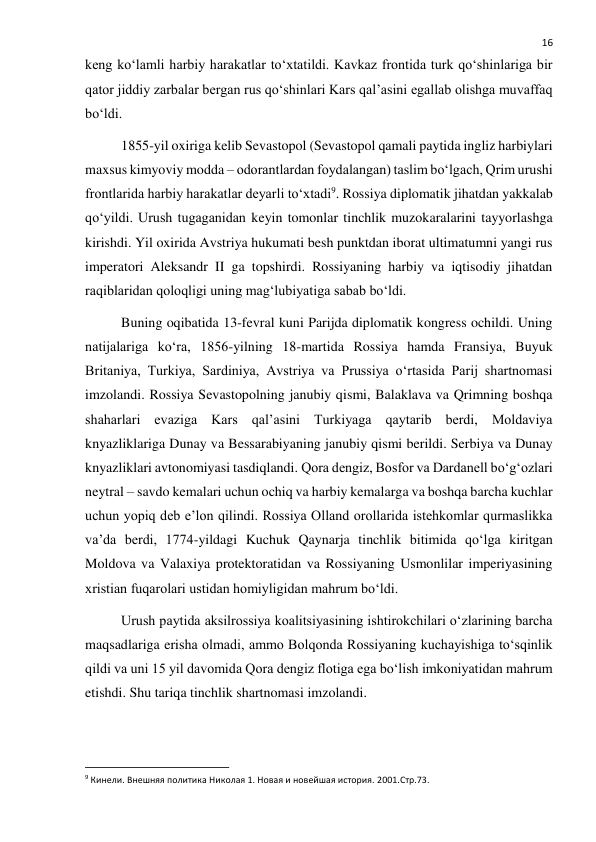  
16 
keng ko‘lamli harbiy harakatlar to‘xtatildi. Kavkaz frontida turk qo‘shinlariga bir 
qator jiddiy zarbalar bergan rus qo‘shinlari Kars qal’asini egallab olishga muvaffaq 
bo‘ldi. 
1855-yil oxiriga kelib Sevastopol (Sevastopol qamali paytida ingliz harbiylari 
maxsus kimyoviy modda – odorantlardan foydalangan) taslim bo‘lgach, Qrim urushi 
frontlarida harbiy harakatlar deyarli to‘xtadi9. Rossiya diplomatik jihatdan yakkalab 
qo‘yildi. Urush tugaganidan keyin tomonlar tinchlik muzokaralarini tayyorlashga 
kirishdi. Yil oxirida Avstriya hukumati besh punktdan iborat ultimatumni yangi rus 
imperatori Aleksandr II ga topshirdi. Rossiyaning harbiy va iqtisodiy jihatdan 
raqiblaridan qoloqligi uning mag‘lubiyatiga sabab bo‘ldi. 
Buning oqibatida 13-fevral kuni Parijda diplomatik kongress ochildi. Uning 
natijalariga ko‘ra, 1856-yilning 18-martida Rossiya hamda Fransiya, Buyuk 
Britaniya, Turkiya, Sardiniya, Avstriya va Prussiya o‘rtasida Parij shartnomasi 
imzolandi. Rossiya Sevastopolning janubiy qismi, Balaklava va Qrimning boshqa 
shaharlari evaziga Kars qal’asini Turkiyaga qaytarib berdi, Moldaviya 
knyazliklariga Dunay va Bessarabiyaning janubiy qismi berildi. Serbiya va Dunay 
knyazliklari avtonomiyasi tasdiqlandi. Qora dengiz, Bosfor va Dardanell bo‘g‘ozlari 
neytral – savdo kemalari uchun ochiq va harbiy kemalarga va boshqa barcha kuchlar 
uchun yopiq deb e’lon qilindi. Rossiya Olland orollarida istehkomlar qurmaslikka 
va’da berdi, 1774-yildagi Kuchuk Qaynarja tinchlik bitimida qo‘lga kiritgan 
Moldova va Valaxiya protektoratidan va Rossiyaning Usmonlilar imperiyasining 
xristian fuqarolari ustidan homiyligidan mahrum bo‘ldi. 
Urush paytida aksilrossiya koalitsiyasining ishtirokchilari o‘zlarining barcha 
maqsadlariga erisha olmadi, ammo Bolqonda Rossiyaning kuchayishiga to‘sqinlik 
qildi va uni 15 yil davomida Qora dengiz flotiga ega bo‘lish imkoniyatidan mahrum 
etishdi. Shu tariqa tinchlik shartnomasi imzolandi. 
                                                           
9 Кинели. Внешняя политика Николая 1. Новая и новейшая история. 2001.Стр.73. 
