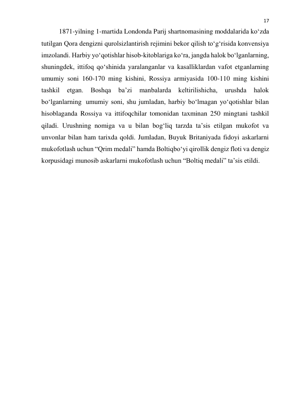  
17 
1871-yilning 1-martida Londonda Parij shartnomasining moddalarida ko‘zda 
tutilgan Qora dengizni qurolsizlantirish rejimini bekor qilish to‘g‘risida konvensiya 
imzolandi. Harbiy yo‘qotishlar hisob-kitoblariga ko‘ra, jangda halok bo‘lganlarning, 
shuningdek, ittifoq qo‘shinida yaralanganlar va kasalliklardan vafot etganlarning 
umumiy soni 160-170 ming kishini, Rossiya armiyasida 100-110 ming kishini 
tashkil 
etgan. 
Boshqa 
ba’zi 
manbalarda 
keltirilishicha, 
urushda 
halok 
bo‘lganlarning  umumiy soni, shu jumladan, harbiy bo‘lmagan yo‘qotishlar bilan 
hisoblaganda Rossiya va ittifoqchilar tomonidan taxminan 250 mingtani tashkil 
qiladi. Urushning nomiga va u bilan bog‘liq tarzda ta’sis etilgan mukofot va 
unvonlar bilan ham tarixda qoldi. Jumladan, Buyuk Britaniyada fidoyi askarlarni 
mukofotlash uchun “Qrim medali” hamda Boltiqbo‘yi qirollik dengiz floti va dengiz 
korpusidagi munosib askarlarni mukofotlash uchun “Boltiq medali” ta’sis etildi. 
 
 
 
 
 
 
 
 
 
 
 
 
 
