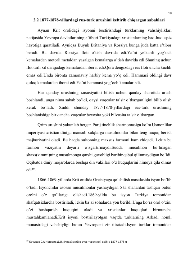  
18 
2.2 1877-1878-yillardagi rus-turk urushini keltirib chiqargan sabablari 
Aynan Krit orolidagi isyonni bostirishdagi turklarning vahshiyliklari 
natijasida Yevropa davlatlarining e’tibori Turkiyadagi xristianlarning haq-huquqsiz 
hayotiga qaratiladi. Ayniqsa Buyuk Britaniya va Rossiya bunga juda katta e’tibor 
beradi. Bu davrda Rossiya floti o’tish davrida edi.Ya’ni yelkanli yog’och 
kemalardan motorli metaldan yasalgan kemalarga o’tish davrida edi.Shuning uchun 
flot turli xil darajadagi kemalardan iborat edi.Qora dengizdagi rus floti uncha kuchli 
emas edi.Unda bironta zamonaviy harbiy kema yo’q edi. Hammasi oldingi davr 
qoloq kemalardan iborat edi.Ya’ni hammasi yog’och kemalar edi. 
Har qanday urushning xususiyatini bilish uchun qanday sharoitda urush 
boshlandi, unga nima sabab bo’ldi, qaysi voqealar ta’sir o’tkazganligini bilib olish 
kerak bo’ladi. Xuddi shunday 1877-1878-yillardagi rus-turk urushining 
boshlanishiga bir qancha voqealar bevosita yoki bilvosita ta’sir o’tkazgan.  
Qrim urushini yakunlab bergan Parij tinchlik shartnomasiga ko’ra Usmonlilar 
imperiyasi xristian diniga mansub xalqlarga musulmonlar bilan teng huquq berish 
majburiyatini oladi. Bu haqda sultonning maxsus farmoni ham chiqadi. Lekin bu 
farmon 
vaziyatni 
deyarli 
o’zgartirmaydi.Sudda 
musulmon 
bo’lmagan 
shaxs(zimmi)ning musulmonga qarshi guvohligi baribir qabul qilinmaydigan bo’ldi. 
Oqibatda diniy mojarolarda boshqa din vakillari o’z huquqlarini himoya qila olmas 
edi10. 
1866-1869-yillarda Krit orolida Gretsiyaga qo’shilish masalasida isyon bo’lib 
o’tadi. Isyonchilar asosan musulmonlar yashaydigan 5 ta shahardan tashqari butun 
orolni 
o’z 
qo’llariga 
olishadi.1869-yilda 
bu 
isyon 
Turkiya 
tomonidan 
shafqatsizlarcha bostiriladi, lekin ba’zi sohalarda yon berildi.Unga ko’ra orol o’zini 
o’zi 
boshqarish 
huquqini 
oladi 
va 
xristianlar 
huquqlari 
birmuncha 
mustahkamlanadi.Krit isyoni bostirilayotgan vaqtda turklarning Arkadi nomli 
monastrdagi vahshiyligi butun Yevropani zir titratadi.Isyon turklar tomonidan 
                                                           
10 Кочуков С.А.Историк Д.И.Иловайский о русс-туретской войне 1877-1878 гг 
