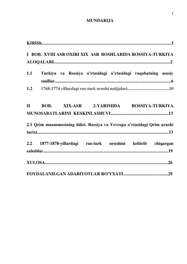  
1 
MUNDARIJA 
 
KIRISh......................................................................................................................3 
I   BOB.  XVIII ASR OXIRI XIX  ASR  BOSHLARIDA ROSSIYA-TURKIYA 
ALOQALARI..........................................................................................................2 
1.1 
Turkiya va Rossiya o’rtasidagi o’rtasidagi raqobatning asosiy 
omillar..........................................................................................................6 
1.2 
1768-1774 yillardagi rus-turk urushi natijalari......................................10 
 
II 
BOB. 
XIX-ASR 
2-YARIMIDA 
ROSSIYA-TURKIYA 
MUNOSABATLARINI  KESKINLASHUVI.....................................................13 
2.1 Qrim muammosining ildizi. Rossiya va Yevropa o’rtasidagi Qrim urushi 
tarixi........................................................................................................................13 
2.2 
1877-1878-yillardagi 
rus-turk 
urushini 
keltirib 
chiqargan 
sabablar..................................................................................................................19 
XULOSA................................................................................................................26 
FOYDALANILGAN ADABIYOTLAR RO'YXATI.........................................29 
 
 
 
 
 
 
