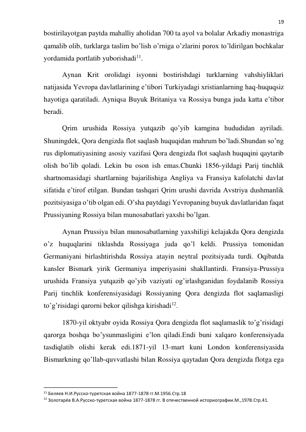  
19 
bostirilayotgan paytda mahalliy aholidan 700 ta ayol va bolalar Arkadiy monastriga 
qamalib olib, turklarga taslim bo’lish o’rniga o’zlarini porox to’ldirilgan bochkalar 
yordamida portlatib yuborishadi11. 
Aynan Krit orolidagi isyonni bostirishdagi turklarning vahshiyliklari 
natijasida Yevropa davlatlarining e’tibori Turkiyadagi xristianlarning haq-huquqsiz 
hayotiga qaratiladi. Ayniqsa Buyuk Britaniya va Rossiya bunga juda katta e’tibor 
beradi. 
Qrim urushida Rossiya yutqazib qo’yib kamgina hududidan ayriladi. 
Shuningdek, Qora dengizda flot saqlash huquqidan mahrum bo’ladi.Shundan so’ng 
rus diplomatiyasining asosiy vazifasi Qora dengizda flot saqlash huquqini qaytarib 
olish bo’lib qoladi. Lekin bu oson ish emas.Chunki 1856-yildagi Parij tinchlik 
shartnomasidagi shartlarning bajarilishiga Angliya va Fransiya kafolatchi davlat 
sifatida e’tirof etilgan. Bundan tashqari Qrim urushi davrida Avstriya dushmanlik 
pozitsiyasiga o’tib olgan edi. O’sha paytdagi Yevropaning buyuk davlatlaridan faqat 
Prussiyaning Rossiya bilan munosabatlari yaxshi bo’lgan. 
Aynan Prussiya bilan munosabatlarning yaxshiligi kelajakda Qora dengizda 
o’z huquqlarini tiklashda Rossiyaga juda qo’l keldi. Prussiya tomonidan 
Germaniyani birlashtirishda Rossiya atayin neytral pozitsiyada turdi. Oqibatda 
kansler Bismark yirik Germaniya imperiyasini shakllantirdi. Fransiya-Prussiya 
urushida Fransiya yutqazib qo’yib vaziyati og’irlashganidan foydalanib Rossiya 
Parij tinchlik konferensiyasidagi Rossiyaning Qora dengizda flot saqlamasligi 
to’g’risidagi qarorni bekor qilishga kirishadi12. 
1870-yil oktyabr oyida Rossiya Qora dengizda flot saqlamaslik to’g’risidagi 
qarorga boshqa bo’ysunmasligini e’lon qiladi.Endi buni xalqaro konferensiyada 
tasdiqlatib olishi kerak edi.1871-yil 13-mart kuni London konferensiyasida 
Bismarkning qo’llab-quvvatlashi bilan Rossiya qaytadan Qora dengizda flotga ega 
                                                           
11 Беляев Н.И.Русско-туретская война 1877-1878 гг.М.1956.Стр.18 
12 Золотарёв В.А.Русско-туретская война 1877-1878 гг. В отечественной историографии.М.,1978.Стр.41. 
