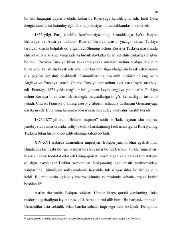  
20 
bo’lish huquqini qaytarib oladi. Lekin bu Rossiyaga kamlik qilar edi. Endi Qora 
dengiz atroflarini butunlay egallab o’z pozitsiyasini mustahkamlashi kerak edi. 
1856-yilgi Parij tinchlik konferensiyasining 8-moddasiga ko’ra Buyuk 
Britaniya va Avstriya mabodo Rossiya-Turkiya urushi yuzaga kelsa, Turkiya 
tarafdan kirishi belgilab qo’yilgan edi.Shuning uchun Rossiya Turkiya masalasida 
ehtiyotkorona siyosat yurgizadi va buyuk davlatlar bilan kelishib ishlashga majbur 
bo’ladi. Rossiya Turkiya bilan yakkama-yakka urushish uchun boshqa davlatlar 
bilan yoki kelishishi kerak edi yoki ular boshqa ishga chalg’ishi kerak edi.Rossiya 
o’z paytini kutishni boshlaydi. Usmonlilarning saqlanib qolinishini eng ko’p 
Angliya va Fransiya istardi. Chunki Turkiya ular uchun juda katta foyda manbayi 
edi. Fransiya 1871-yilda mag’lub bo’lgandan keyin Angliya yakka o’zi Turkiya 
uchun Rossiya bilan urushish strategik maqsadlariga to’g’ri kelmasligini tushunib 
yetadi. Chunki Fransiya o’zining asosiy e’tiborini ashaddiy dushmani Germaniyaga 
qaratgan edi. Bularning hammasi Rossiya uchun qulay vaziyatni yaratib beradi.  
1875-1877-yillarda “Bolqon inqirozi” sodir bo’ladi. Aynan shu inqiroz 
janubiy slavyanlar orasida milliy-ozodlik harakatining faollashuviga va Rossiyaning 
Turkiya bilan hisob kitob qilib olishiga sabab bo’ladi. 
XIV-XVI asrlarda Usmonlilar imperiyasi Bolqon yarimorolini egallab oldi. 
Bunda eng ko’p jabr ko’rgan xalqlar bu slavyanlar bo’ldi.Usmonli turklar imperiyasi 
klassik harbiy feodal davlat edi.Uning qudrati bosib olgan xalqlarni ekspluatatsiya 
qilishga asoslangan.Turklar tomonidan Bolqonning egallanishi yarimoroldagi 
xalqlarning ijtimoiy,iqtisodiy,madaniy hayotida tub o’zgarishlar bo’lishiga olib 
keldi. Bu mintaqada iqtisodiy inqiroz,ijtimoiy va madaniy sohada orqaga ketish 
boshlandi13. 
Asrlar davomida Bolqon xalqlari Usmonlilarga qarshi davlatning tinka 
madorini quritadigan isyonlar,ozodlik harakatlarini olib bordi.Bu natijasiz ketmadi: 
Usmonlilar asta sekinlik bilan barcha sohada inqirozga keta boshladi. Dehqonlar 
                                                           
13 Данченко С.И..Болгария,Россия и русско-болгарские связи в научном творчестве А.А.Улуняна 
 
