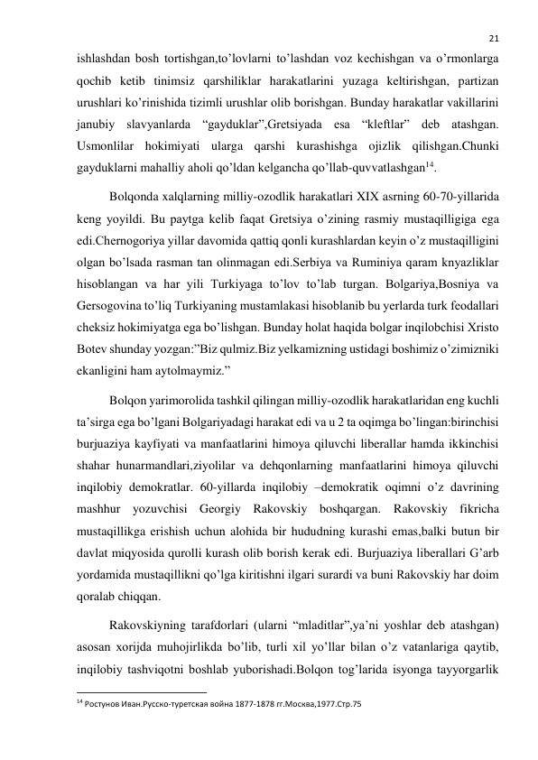  
21 
ishlashdan bosh tortishgan,to’lovlarni to’lashdan voz kechishgan va o’rmonlarga 
qochib ketib tinimsiz qarshiliklar harakatlarini yuzaga keltirishgan, partizan 
urushlari ko’rinishida tizimli urushlar olib borishgan. Bunday harakatlar vakillarini 
janubiy slavyanlarda “gayduklar”,Gretsiyada esa “kleftlar” deb atashgan. 
Usmonlilar hokimiyati ularga qarshi kurashishga ojizlik qilishgan.Chunki 
gayduklarni mahalliy aholi qo’ldan kelgancha qo’llab-quvvatlashgan14. 
Bolqonda xalqlarning milliy-ozodlik harakatlari XIX asrning 60-70-yillarida 
keng yoyildi. Bu paytga kelib faqat Gretsiya o’zining rasmiy mustaqilligiga ega 
edi.Chernogoriya yillar davomida qattiq qonli kurashlardan keyin o’z mustaqilligini 
olgan bo’lsada rasman tan olinmagan edi.Serbiya va Ruminiya qaram knyazliklar 
hisoblangan va har yili Turkiyaga to’lov to’lab turgan. Bolgariya,Bosniya va 
Gersogovina to’liq Turkiyaning mustamlakasi hisoblanib bu yerlarda turk feodallari 
cheksiz hokimiyatga ega bo’lishgan. Bunday holat haqida bolgar inqilobchisi Xristo 
Botev shunday yozgan:”Biz qulmiz.Biz yelkamizning ustidagi boshimiz o’zimizniki 
ekanligini ham aytolmaymiz.” 
Bolqon yarimorolida tashkil qilingan milliy-ozodlik harakatlaridan eng kuchli 
ta’sirga ega bo’lgani Bolgariyadagi harakat edi va u 2 ta oqimga bo’lingan:birinchisi 
burjuaziya kayfiyati va manfaatlarini himoya qiluvchi liberallar hamda ikkinchisi 
shahar hunarmandlari,ziyolilar va dehqonlarning manfaatlarini himoya qiluvchi 
inqilobiy demokratlar. 60-yillarda inqilobiy –demokratik oqimni o’z davrining 
mashhur yozuvchisi Georgiy Rakovskiy boshqargan. Rakovskiy fikricha 
mustaqillikga erishish uchun alohida bir hududning kurashi emas,balki butun bir 
davlat miqyosida qurolli kurash olib borish kerak edi. Burjuaziya liberallari G’arb 
yordamida mustaqillikni qo’lga kiritishni ilgari surardi va buni Rakovskiy har doim 
qoralab chiqqan. 
Rakovskiyning tarafdorlari (ularni “mladitlar”,ya’ni yoshlar deb atashgan) 
asosan xorijda muhojirlikda bo’lib, turli xil yo’llar bilan o’z vatanlariga qaytib, 
inqilobiy tashviqotni boshlab yuborishadi.Bolqon tog’larida isyonga tayyorgarlik 
                                                           
14 Ростунов Иван.Русско-туретская война 1877-1878 гг.Москва,1977.Стр.75 
