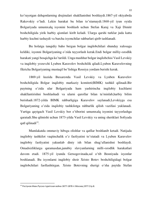  
22 
ko’rayotgan dehqonlarning drujinalari shakllanishni boshlaydi.1867-yil oktyabrda 
Rakovskiy o’ladi. Lekin harakat bu bilan to’xtamaydi.1868-yil iyun oyida 
Bolgariyada umumxalq isyonini boshlash uchun Stefan Karaj va Xaji Dimitr 
boshchiligida yirik harbiy qismlari kirib keladi. Ularga qarshi turklar juda katta 
harbiy kuchni tashaydi va barcha isyonchilar rahbarlari qirib tashlanadi. 
Bu holatga tanqidiy baho bergan bolgar inqilobchilari shunday xulosaga 
keldiki, isyonni Bolgariyaning o’zida tayyorlash kerak.Endi bolgar milliy-ozodlik 
harakati yangi bosqichga ko’tarildi. Unga mashhur bolgar inqilobchisi Vasil Levskiy 
va inqilobiy yozuvchi Lyuben Karavelov boshchilik qiladi.Lyuben Karavelovning 
fikricha Bolgariyaning mustaqil bo’lishiga Rossiya yordam berishi kerak. 
1869-yil kuzida Buxarestda Vasil Levskiy va Lyuben Karavelov 
boshchiligida Bolgar inqilobiy markaziy komiteti(BIMK) tashkil qilinadi.Bir 
paytning o’zida ular Bolgariyada ham yashirincha inqilobiy kuchlarni 
shakllantirishni boshlashadi va ularni qurollar bilan ta’minlab,harbiy bilim 
berishadi.1872-yilda BIMK rahbarligiga Karavelov saylanadi,Levskiyga esa 
Bolgariyaning o’zida inqilobiy tashkilotga rahbarlik qilish vazifasi yuklanadi. 
Yurtiga qaytgach Vasil Levskiy bor e’tiborini umumxalq isyonini tayyorlashga 
qaratadi.Shu qilmishi uchun 1873-yilda Vasil Levskiy va uning sheriklari Sofiyada 
qatl qilinadi15. 
Mamlakatda ommaviy hibsga olishlar va qatllar boshlanib ketadi. Natijada 
inqilobiy tashkilot vaqtinchalik o’z faoliyatini to’xtatadi va Lyuben Karavelov 
inqilobiy faoliyatini yakunlab diniy ish bilan shug’ullanishni boshlaydi. 
Omadsizliklarga qaramasdan,janubiy slavyanlarning milli-ozodlik harakatlari 
davom etadi. 1875-yil iyunda Gersogovinada,sal o’tib Bosniyada isyonlar 
boshlanadi. Bu isyonlarni inqilobiy shoir Xristo Botev boshchiligidagi bolgar 
inqilobchilari faollashtirgan. Xristo Botevning sherigi o’sha paytda Stefan 
                                                           
15 Ростунов Иван.Русско-туретская война 1877-1878 гг.Москва,1977.Стр.8. 
