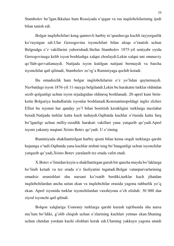  
23 
Stambolov bo’lgan.Ikkalasi ham Rossiyada o’qigan va rus inqilobchilarining ijodi 
bilan tanish edi. 
Bolgar inqilobchilari keng qamrovli harbiy to’qnashuvga kuchli tayyorgarlik 
ko’rayotgan edi.Ular Gersogovina isyonchilari bilan aloqa o’rnatish uchun 
Belgradga o’z vakillarini yuborishadi.Stefan Stambolov 1875-yil sentyabr oyida 
Gersogovinaga kelib isyon boshlashga xalqni chorlaydi.Lekin xalqni uni ommaviy 
qo’llab-quvvatlamaydi. Natijada isyon kutilgan natijani bermaydi va barcha 
isyonchilar qatl qilinadi, Stambolov zo’rg’a Ruminiyaga qochib ketadi. 
Bu omadsizlik ham bolgar inqilobchilarini o’z yo’lidan qaytarmaydi. 
Navbatdagi isyon 1876-yil 11-mayga belgilandi.Lekin bu harakatni turklar oldindan 
sezib qolganligi uchun isyon rejadagidan oldinroq boshlanadi. 20-aprel kuni birin-
ketin Bolgariya hududlarida isyonlar boshlanadi.Konstantinopoldagi ingliz elchisi 
Elliot bu isyonni har qanday yo’l bilan bostirish kerakligini turklarga maslahat 
beradi.Natijada turklar katta kuch tashaydi.Oqibatda kuchlar o’rtasida katta farq 
bo’lganligi uchun milliy-ozodlik harakati vakillari yana yutqazib qo’yadi.Aprel 
isyoni yakuniy nuqtani Xristo Botev qo’yadi. U o’zining  
Ruminiyada shakllantirilgan harbiy qismi bilan kema orqali turklarga qarshi 
hujumga o’tadi.Oqibatda yana kuchlar nisbati teng bo’lmaganligi uchun isyonchilar 
yutqazib qo’yadi,Xristo Botev yaralanib tez orada vafot etadi. 
X.Botev o’limidan keyin u shakllantirgan guruh bir qancha mayda bo’laklarga 
bo’linib ketadi va tez orada o’z faoliyatini tugatadi.Bolgar vatanparvarlarining 
omadsiz urunishlari shu narsani ko’rsatib berdiki,turklar kuch jihatdan 
inqilobchilardan ancha ustun ekan va inqilobchilar orasida yagona rahbarlik yo’q 
ekan. Aprel isyonida turklar isyonchilardan vaxshiyona o’ch olishdi: 30 000 dan 
ziyod isyonchi qatl qilindi. 
Bolqon xalqlariga Usmoniy turklarga qarshi kurash tajribasida shu narsa 
ma’lum bo’ldiki, g’olib chiqish uchun o’zlarining kuchlari yetmas ekan.Shuning 
uchun chetdan yordam kuchi olishlari kerak edi.Ularning yakkayu yagona umidi 
