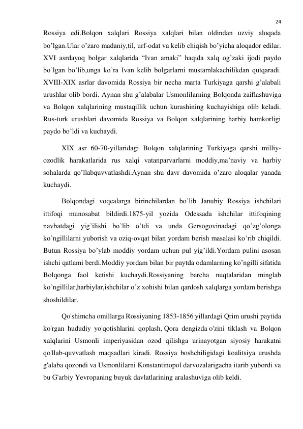  
24 
Rossiya edi.Bolqon xalqlari Rossiya xalqlari bilan oldindan uzviy aloqada 
bo’lgan.Ular o’zaro madaniy,til, urf-odat va kelib chiqish bo’yicha aloqador edilar. 
XVI asrdayoq bolgar xalqlarida “Ivan amaki” haqida xalq og’zaki ijodi paydo 
bo’lgan bo’lib,unga ko’ra Ivan kelib bolgarlarni mustamlakachilikdan qutqaradi. 
XVIII-XIX asrlar davomida Rossiya bir necha marta Turkiyaga qarshi g’alabali 
urushlar olib bordi. Aynan shu g’alabalar Usmonlilarning Bolqonda zaiflashuviga 
va Bolqon xalqlarining mustaqillik uchun kurashining kuchayishiga olib keladi. 
Rus-turk urushlari davomida Rossiya va Bolqon xalqlarining harbiy hamkorligi 
paydo bo’ldi va kuchaydi. 
XIX asr 60-70-yillaridagi Bolqon xalqlarining Turkiyaga qarshi milliy-
ozodlik harakatlarida rus xalqi vatanparvarlarni moddiy,ma’naviy va harbiy 
sohalarda qo’llabquvvatlashdi.Aynan shu davr davomida o’zaro aloqalar yanada 
kuchaydi. 
Bolqondagi voqealarga birinchilardan bo’lib Janubiy Rossiya ishchilari 
ittifoqi munosabat bildirdi.1875-yil yozida Odessada ishchilar ittifoqining 
navbatdagi yig’ilishi bo’lib o’tdi va unda Gersogovinadagi qo’zg’olonga 
ko’ngillilarni yuborish va oziq-ovqat bilan yordam berish masalasi ko’rib chiqildi. 
Butun Rossiya bo’ylab moddiy yordam uchun pul yig’ildi.Yordam pulini asosan 
ishchi qatlami berdi.Moddiy yordam bilan bir paytda odamlarning ko’ngilli sifatida 
Bolqonga faol ketishi kuchaydi.Rossiyaning barcha nuqtalaridan minglab 
ko’ngillilar,harbiylar,ishchilar o’z xohishi bilan qardosh xalqlarga yordam berishga 
shoshildilar. 
Qo'shimcha omillarga Rossiyaning 1853-1856 yillardagi Qrim urushi paytida 
ko'rgan hududiy yo'qotishlarini qoplash, Qora dengizda o'zini tiklash va Bolqon 
xalqlarini Usmonli imperiyasidan ozod qilishga urinayotgan siyosiy harakatni 
qo'llab-quvvatlash maqsadlari kiradi. Rossiya boshchiligidagi koalitsiya urushda 
g'alaba qozondi va Usmonlilarni Konstantinopol darvozalarigacha itarib yubordi va 
bu G'arbiy Yevropaning buyuk davlatlarining aralashuviga olib keldi. 
