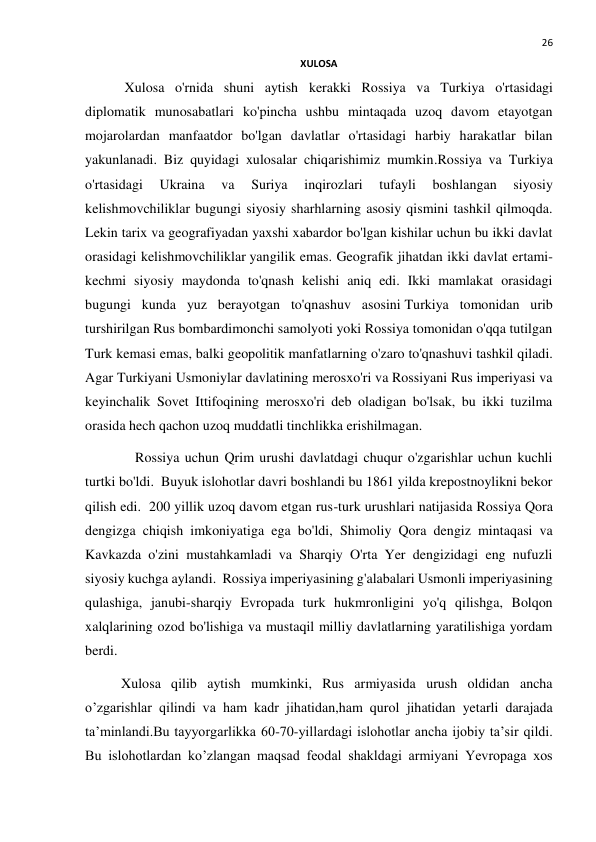  
26 
XULOSA  
 Xulosa o'rnida shuni aytish kerakki Rossiya va Turkiya o'rtasidagi  
diplomatik munosabatlari ko'pincha ushbu mintaqada uzoq davom etayotgan 
mojarolardan manfaatdor bo'lgan davlatlar o'rtasidagi harbiy harakatlar bilan 
yakunlanadi. Biz quyidagi xulosalar chiqarishimiz mumkin.Rossiya va Turkiya 
o'rtasidagi 
Ukraina 
va 
Suriya 
inqirozlari 
tufayli 
boshlangan 
siyosiy 
kelishmovchiliklar bugungi siyosiy sharhlarning asosiy qismini tashkil qilmoqda. 
Lekin tarix va geografiyadan yaxshi xabardor bo'lgan kishilar uchun bu ikki davlat 
orasidagi kelishmovchiliklar yangilik emas. Geografik jihatdan ikki davlat ertami-
kechmi siyosiy maydonda to'qnash kelishi aniq edi. Ikki mamlakat orasidagi 
bugungi kunda yuz berayotgan to'qnashuv asosini Turkiya tomonidan urib 
turshirilgan Rus bombardimonchi samolyoti yoki Rossiya tomonidan o'qqa tutilgan 
Turk kemasi emas, balki geopolitik manfatlarning o'zaro to'qnashuvi tashkil qiladi. 
Agar Turkiyani Usmoniylar davlatining merosxo'ri va Rossiyani Rus imperiyasi va 
keyinchalik Sovet Ittifoqining merosxo'ri deb oladigan bo'lsak, bu ikki tuzilma 
orasida hech qachon uzoq muddatli tinchlikka erishilmagan.  
    Rossiya uchun Qrim urushi davlatdagi chuqur o'zgarishlar uchun kuchli 
turtki bo'ldi.  Buyuk islohotlar davri boshlandi bu 1861 yilda krepostnoylikni bekor 
qilish edi.  200 yillik uzoq davom etgan rus-turk urushlari natijasida Rossiya Qora 
dengizga chiqish imkoniyatiga ega bo'ldi, Shimoliy Qora dengiz mintaqasi va 
Kavkazda o'zini mustahkamladi va Sharqiy O'rta Yer dengizidagi eng nufuzli 
siyosiy kuchga aylandi.  Rossiya imperiyasining g'alabalari Usmonli imperiyasining 
qulashiga, janubi-sharqiy Evropada turk hukmronligini yo'q qilishga, Bolqon 
xalqlarining ozod bo'lishiga va mustaqil milliy davlatlarning yaratilishiga yordam 
berdi. 
Xulosa qilib aytish mumkinki, Rus armiyasida urush oldidan ancha 
o’zgarishlar qilindi va ham kadr jihatidan,ham qurol jihatidan yetarli darajada 
ta’minlandi.Bu tayyorgarlikka 60-70-yillardagi islohotlar ancha ijobiy ta’sir qildi. 
Bu islohotlardan ko’zlangan maqsad feodal shakldagi armiyani Yevropaga xos 
