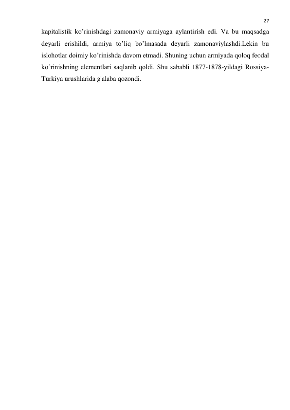  
27 
kapitalistik ko’rinishdagi zamonaviy armiyaga aylantirish edi. Va bu maqsadga 
deyarli erishildi, armiya to’liq bo’lmasada deyarli zamonaviylashdi.Lekin bu 
islohotlar doimiy ko’rinishda davom etmadi. Shuning uchun armiyada qoloq feodal 
ko’rinishning elementlari saqlanib qoldi. Shu sababli 1877-1878-yildagi Rossiya-
Turkiya urushlarida g'alaba qozondi. 
 
 
 
 
 
 
 
 
 
 
 
 
 
 
 
 
 
