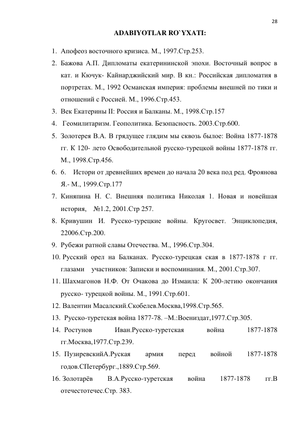  
28 
ADABIYOTLAR RO`YXATI: 
1. Апофеоз восточного кризиса. М., 1997.Стр.253. 
2. Бажова А.П. Дипломаты екатерининской эпохи. Восточный вопрос в 
кат. и Кючук- Кайнарджийский мир. В кн.: Российская дипломатия в 
портретах. М., 1992 Османская империя: проблемы внешней по тики и 
отношений с Россией. М., 1996.Стр.453. 
3. Век Екатерины II: Россия и Балканы. М., 1998.Стр.157 
4.  Геомилитаризм. Геополитика. Безопасность. 2003.Стр.600. 
5. Золотерея В.А. В грядущее глядим мы сквозь былое: Война 1877-1878 
гг. К 120- лето Освободительной русско-турецкой войны 1877-1878 гг. 
М., 1998.Стр.456. 
6. 6.    Истори от древнейших времен до начала 20 века под ред. Фроянова   
Я.- М., 1999.Стр.177 
7. Киняпина Н. С. Внешняя политика Николая 1. Новая и новейшая 
история,    №1.2, 2001.Стр 257. 
8. Кривушин И. Русско-турецкие войны. Кругосвет. Энциклопедия, 
22006.Стр.200. 
9. Рубежи ратной славы Отечества. М., 1996.Стр.304. 
10.  Русский орел на Балканах. Русско-турецкая ская в 1877-1878 г гг. 
глазами    участников: Записки и воспоминания. М., 2001.Стр.307. 
11.  Шахмагонов Н.Ф. От Очакова до Измаила: К 200-летию окончания 
русско- турецкой войны. М., 1991.Стр.601. 
12.  Валентин Масалский.Скобелев.Москва,1998.Стр.565. 
13.   Русско-туретская война 1877-78. –М.:Воениздат,1977.Стр.305. 
14.   Ростунов 
Иван.Русско-туретская 
война 
1877-1878 
гг.Москва,1977.Стр.239. 
15.   ПузиревскийА.Руская 
армия 
перед 
войной 
1877-1878 
годов.СПетербург.,1889.Стр.569. 
16.  Золотарёв 
В.А.Русско-туретская 
война 
1877-1878 
гг.В 
отечестотечес.Стр. 383. 
