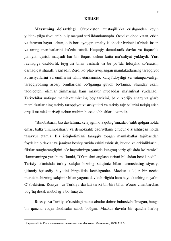  
2 
KIRISH  
Mavzuning dolzarbligi. O’zbekiston mustaqillikka erishgandan keyin 
yildan- yilga rivojlanib, oliy maqsad sari ildamlamoqda. Ozod va obod vatan, erkin 
va farovon hayot uchun, olib borilayotgan amaliy islohotlar birinchi o’rinda inson 
va uning manfaatlarini ko’zda tutadi. Huquqiy demokratik davlat va fuqarolik 
jamiyati qurish maqsadi har bir fuqaro uchun katta ma’suliyat yuklaydi. Yurt 
ravnaqiga daxldorlik tuyg’usi bilan yashash va bu yo’lda fidoiylik ko’rsatish, 
darhaqiqat sharafli vazifadir. Zero, ko’plab rivojlangan mamlakatlarning taraqqiyot 
xususiyatlarini va omillarini tahlil etarkanmiz, xalq fidoyiligi va vatanparvarligi, 
taraqqiyotning asosiy omillaridan bo’lganiga guvoh bo’lamiz. Shunday ekan, 
tadqiqotchi olimlar zimmasiga ham mazkur muqaddas ma’suliyat yuklanadi. 
Tarixchilar nafaqat mamlakatimizning boy tarixini, balki xorijiy sharq va g’arb 
mamlakatlarining tarixiy taraqqiyot xususiyatlari va tarixiy tajribalarini tadqiq etish 
orqali mamlakat rivoji uchun muhim hissa qo’shishlari lozimdir.  
”Binobabarin, biz davlatimiz kelajagini o’z qobig’imizda o’ralib qolgan holda 
emas, balki umumbashariy va demokratik qadriytlarni chuqur o’zlashtirgan holda 
tasavvur etamiz. Biz istiqbolimizni taraqqiy topgan mamlakatlar tajribasidan 
foydalanib davlat va jamiyat boshqaruvida erkinlashtirish, huquq va erkinliklarini, 
fikrlar rangbarangligini o’z hayotimizga yanada kengroq joriy qilishda ko’ramiz”. 
Hammamizga yaxshi ma’lumki, “O`tmishni anglash tarixni bilishdan boshlanadi”1. 
Tarixiy o`tmishda turkiy xalqlar bizning xalqimiz bilan turmushning siyosiy, 
ijtimoiy–iqtisodiy hayotini birgalikda kechirganlar. Mazkur xalqlar bir necha 
marotaba bizning xalqimiz bilan yagona davlat birligida ham hayot kechirgan, ya’ni 
O`zbekiston, Rossya  va Turkiya davlati tarixi bir-biri bilan o`zaro chambarchas 
bog`liq desak mubolag`a bo`lmaydi. 
Rossiya va Turkiya o'rtasidagi munosabatlar doimo bulutsiz bo'lmagan, bunga 
bir qancha voqea ,hodisalar sabab bo'lgan. Mazkur davrda bir qancha harbiy 
                                                           
1 Каримов И.А. Юксак маънавият- енгилмас куч.-Тошкент: Маънавият, 2008. 114 б 
