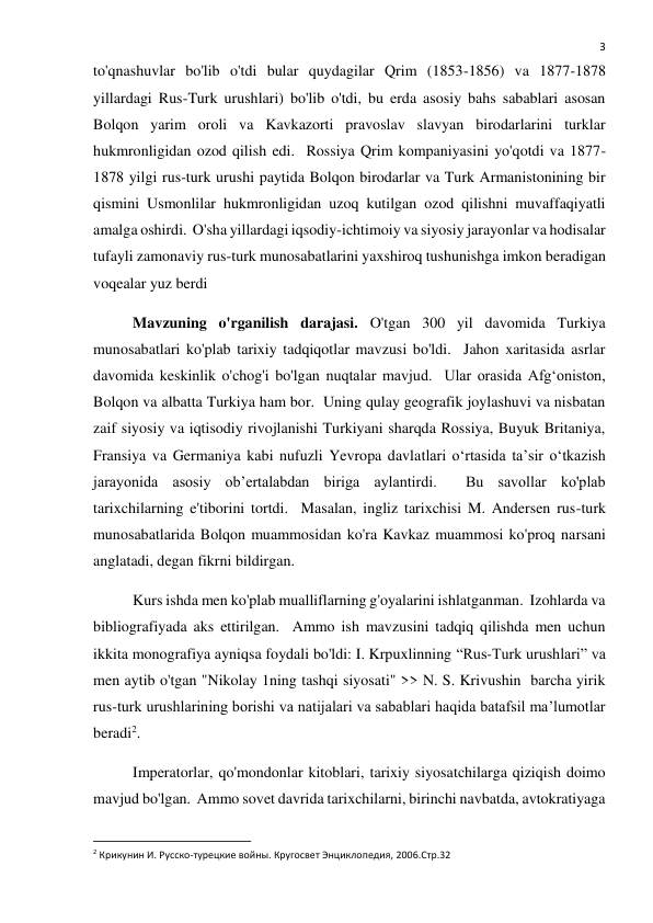  
3 
to'qnashuvlar bo'lib o'tdi bular quydagilar Qrim (1853-1856) va 1877-1878 
yillardagi Rus-Turk urushlari) bo'lib o'tdi, bu erda asosiy bahs sabablari asosan 
Bolqon yarim oroli va Kavkazorti pravoslav slavyan birodarlarini turklar 
hukmronligidan ozod qilish edi.  Rossiya Qrim kompaniyasini yo'qotdi va 1877-
1878 yilgi rus-turk urushi paytida Bolqon birodarlar va Turk Armanistonining bir 
qismini Usmonlilar hukmronligidan uzoq kutilgan ozod qilishni muvaffaqiyatli 
amalga oshirdi.  O'sha yillardagi iqsodiy-ichtimoiy va siyosiy jarayonlar va hodisalar 
tufayli zamonaviy rus-turk munosabatlarini yaxshiroq tushunishga imkon beradigan 
voqealar yuz berdi  
Mavzuning o'rganilish darajasi. O'tgan 300 yil davomida Turkiya 
munosabatlari ko'plab tarixiy tadqiqotlar mavzusi bo'ldi.  Jahon xaritasida asrlar 
davomida keskinlik o'chog'i bo'lgan nuqtalar mavjud.  Ular orasida Afg‘oniston, 
Bolqon va albatta Turkiya ham bor.  Uning qulay geografik joylashuvi va nisbatan 
zaif siyosiy va iqtisodiy rivojlanishi Turkiyani sharqda Rossiya, Buyuk Britaniya, 
Fransiya va Germaniya kabi nufuzli Yevropa davlatlari oʻrtasida taʼsir oʻtkazish 
jarayonida asosiy ob’ertalabdan biriga aylantirdi.  Bu savollar ko'plab 
tarixchilarning e'tiborini tortdi.  Masalan, ingliz tarixchisi M. Andersen rus-turk 
munosabatlarida Bolqon muammosidan ko'ra Kavkaz muammosi ko'proq narsani 
anglatadi, degan fikrni bildirgan.  
Kurs ishda men ko'plab mualliflarning g'oyalarini ishlatganman.  Izohlarda va 
bibliografiyada aks ettirilgan.  Ammo ish mavzusini tadqiq qilishda men uchun 
ikkita monografiya ayniqsa foydali bo'ldi: I. Krpuxlinning “Rus-Turk urushlari” va 
men aytib o'tgan "Nikolay 1ning tashqi siyosati" >> N. S. Krivushin  barcha yirik 
rus-turk urushlarining borishi va natijalari va sabablari haqida batafsil ma’lumotlar 
beradi2.   
Imperatorlar, qo'mondonlar kitoblari, tarixiy siyosatchilarga qiziqish doimo 
mavjud bo'lgan.  Ammo sovet davrida tarixchilarni, birinchi navbatda, avtokratiyaga 
                                                           
2 Крикунин И. Русско-турецкие войны. Кругосвет Энциклопедия, 2006.Стр.32 
