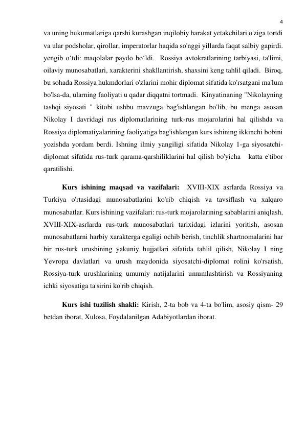  
4 
va uning hukumatlariga qarshi kurashgan inqilobiy harakat yetakchilari o'ziga tortdi 
va ular podsholar, qirollar, imperatorlar haqida so'nggi yillarda faqat salbiy gapirdi. 
yengib o‘tdi: maqolalar paydo bo‘ldi.  Rossiya avtokratlarining tarbiyasi, ta'limi, 
oilaviy munosabatlari, xarakterini shakllantirish, shaxsini keng tahlil qiladi.  Biroq, 
bu sohada Rossiya hukmdorlari o'zlarini mohir diplomat sifatida ko'rsatgani ma'lum 
bo'lsa-da, ularning faoliyati u qadar diqqatni tortmadi.  Kinyatinaning "Nikolayning 
tashqi siyosati " kitobi ushbu mavzuga bag'ishlangan bo'lib, bu menga asosan 
Nikolay I davridagi rus diplomatlarining turk-rus mojarolarini hal qilishda va 
Rossiya diplomatiyalarining faoliyatiga bag'ishlangan kurs ishining ikkinchi bobini 
yozishda yordam berdi. Ishning ilmiy yangiligi sifatida Nikolay 1-ga siyosatchi-
diplomat sifatida rus-turk qarama-qarshiliklarini hal qilish bo'yicha   katta e'tibor 
qaratilishi. 
Kurs ishining maqsad va vazifalari:  XVIII-XIX asrlarda Rossiya va 
Turkiya o'rtasidagi munosabatlarini ko'rib chiqish va tavsiflash va xalqaro 
munosabatlar. Kurs ishining vazifalari: rus-turk mojarolarining sabablarini aniqlash, 
XVIII-XIX-asrlarda rus-turk munosabatlari tarixidagi izlarini yoritish, asosan 
munosabatlarni harbiy xarakterga egaligi ochib berish, tinchlik shartnomalarini har 
bir rus-turk urushining yakuniy hujjatlari sifatida tahlil qilish, Nikolay I ning 
Yevropa davlatlari va urush maydonida siyosatchi-diplomat rolini ko'rsatish, 
Rossiya-turk urushlarining umumiy natijalarini umumlashtirish va Rossiyaning 
ichki siyosatiga ta'sirini ko'rib chiqish. 
Kurs ishi tuzilish shakli: Kirish, 2-ta bob va 4-ta bo'lim, asosiy qism- 29 
betdan iborat, Xulosa, Foydalanilgan Adabiyotlardan iborat. 
 
 
 
 
