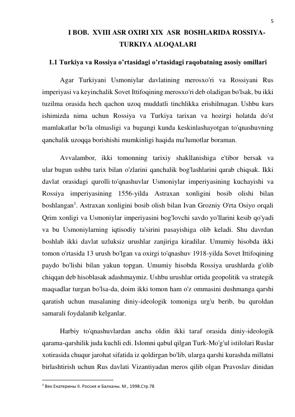  
5 
I BOB.  XVIII ASR OXIRI XIX  ASR  BOSHLARIDA ROSSIYA-
TURKIYA ALOQALARI 
1.1 Turkiya va Rossiya o’rtasidagi o’rtasidagi raqobatning asosiy omillari 
Agar Turkiyani Usmoniylar davlatining merosxo'ri va Rossiyani Rus 
imperiyasi va keyinchalik Sovet Ittifoqining merosxo'ri deb oladigan bo'lsak, bu ikki 
tuzilma orasida hech qachon uzoq muddatli tinchlikka erishilmagan. Ushbu kurs 
ishimizda nima uchun Rossiya va Turkiya tarixan va hozirgi holatda do'st 
mamlakatlar bo'la olmasligi va bugungi kunda keskinlashayotgan to'qnashuvning 
qanchalik uzoqqa borishishi mumkinligi haqida ma'lumotlar boraman. 
Avvalambor, ikki tomonning tarixiy shakllanishiga e'tibor bersak va 
ular bugun ushbu tarix bilan o'zlarini qanchalik bog'lashlarini qarab chiqsak. Ikki 
davlat orasidagi qurolli to'qnashuvlar Usmoniylar imperiyasining kuchayishi va 
Rossiya imperiyasining 1556-yilda Astraxan xonligini bosib olishi bilan 
boshlangan3. Astraxan xonligini bosib olish bilan Ivan Grozniy O'rta Osiyo orqali 
Qrim xonligi va Usmoniylar imperiyasini bog'lovchi savdo yo'llarini kesib qo'yadi 
va bu Usmoniylarning iqtisodiy ta'sirini pasayishiga olib keladi. Shu davrdan 
boshlab ikki davlat uzluksiz urushlar zanjiriga kiradilar. Umumiy hisobda ikki 
tomon o'rtasida 13 urush bo'lgan va oxirgi to'qnashuv 1918-yilda Sovet Ittifoqining 
paydo bo'lishi bilan yakun topgan. Umumiy hisobda Rossiya urushlarda g'olib 
chiqqan deb hisoblasak adashmaymiz. Ushbu urushlar ortida geopolitik va strategik 
maqsadlar turgan bo'lsa-da, doim ikki tomon ham o'z ommasini dushmanga qarshi 
qaratish uchun masalaning diniy-ideologik tomoniga urg'u berib, bu quroldan 
samarali foydalanib kelganlar. 
Harbiy to'qnashuvlardan ancha oldin ikki taraf orasida diniy-ideologik 
qarama-qarshilik juda kuchli edi. Islomni qabul qilgan Turk-Mo'g'ul istilolari Ruslar 
xotirasida chuqur jarohat sifatida iz qoldirgan bo'lib, ularga qarshi kurashda millatni 
birlashtirish uchun Rus davlati Vizantiyadan meros qilib olgan Pravoslav dinidan 
                                                           
3 Век Екатерины II. Россия и Балканы. М., 1998.Стр.78 
