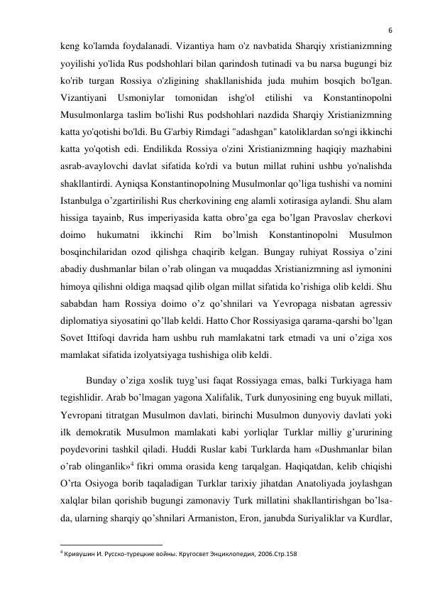  
6 
keng ko'lamda foydalanadi. Vizantiya ham o'z navbatida Sharqiy xristianizmning 
yoyilishi yo'lida Rus podshohlari bilan qarindosh tutinadi va bu narsa bugungi biz 
ko'rib turgan Rossiya o'zligining shakllanishida juda muhim bosqich bo'lgan. 
Vizantiyani 
Usmoniylar 
tomonidan 
ishg'ol 
etilishi 
va 
Konstantinopolni 
Musulmonlarga taslim bo'lishi Rus podshohlari nazdida Sharqiy Xristianizmning 
katta yo'qotishi bo'ldi. Bu G'arbiy Rimdagi "adashgan" katoliklardan so'ngi ikkinchi 
katta yo'qotish edi. Endilikda Rossiya o'zini Xristianizmning haqiqiy mazhabini 
asrab-avaylovchi davlat sifatida ko'rdi va butun millat ruhini ushbu yo'nalishda 
shakllantirdi. Ayniqsa Konstantinopolning Musulmonlar qo’liga tushishi va nomini 
Istanbulga o’zgartirilishi Rus cherkovining eng alamli xotirasiga aylandi. Shu alam 
hissiga tayainb, Rus imperiyasida katta obro’ga ega bo’lgan Pravoslav cherkovi 
doimo 
hukumatni 
ikkinchi 
Rim 
bo’lmish 
Konstantinopolni 
Musulmon 
bosqinchilaridan ozod qilishga chaqirib kelgan. Bungay ruhiyat Rossiya o’zini 
abadiy dushmanlar bilan o’rab olingan va muqaddas Xristianizmning asl iymonini 
himoya qilishni oldiga maqsad qilib olgan millat sifatida ko’rishiga olib keldi. Shu 
sababdan ham Rossiya doimo o’z qo’shnilari va Yevropaga nisbatan agressiv 
diplomatiya siyosatini qo’llab keldi. Hatto Chor Rossiyasiga qarama-qarshi bo’lgan 
Sovet Ittifoqi davrida ham ushbu ruh mamlakatni tark etmadi va uni o’ziga xos 
mamlakat sifatida izolyatsiyaga tushishiga olib keldi. 
Bunday o’ziga xoslik tuyg’usi faqat Rossiyaga emas, balki Turkiyaga ham 
tegishlidir. Arab bo’lmagan yagona Xalifalik, Turk dunyosining eng buyuk millati, 
Yevropani titratgan Musulmon davlati, birinchi Musulmon dunyoviy davlati yoki 
ilk demokratik Musulmon mamlakati kabi yorliqlar Turklar milliy g’ururining 
poydevorini tashkil qiladi. Huddi Ruslar kabi Turklarda ham «Dushmanlar bilan 
o’rab olinganlik»4 fikri omma orasida keng tarqalgan. Haqiqatdan, kelib chiqishi 
O’rta Osiyoga borib taqaladigan Turklar tarixiy jihatdan Anatoliyada joylashgan 
xalqlar bilan qorishib bugungi zamonaviy Turk millatini shakllantirishgan bo’lsa-
da, ularning sharqiy qo’shnilari Armaniston, Eron, janubda Suriyaliklar va Kurdlar, 
                                                           
4 Кривушин И. Русско-турецкие войны. Кругосвет Энциклопедия, 2006.Стр.158 
