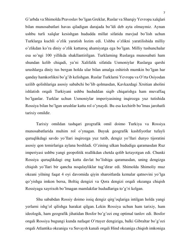  
7 
G’arbda va Shimolda Pravoslav bo’lgan Greklar, Ruslar va Sharqiy Yevropa xalqlari 
bilan munosabatlari havas qiladigan darajada bo’ldi deb ayta olmaymiz. Aynan 
ushbu turli xalqlar kesishgan hududda millat sifatida mavjud bo’lish uchun 
Turklarga kuchli o’zlik yaratish lozim edi. Ushbu o’zlikni yaratilishida milliy 
o’zlikdan ko’ra diniy o’zlik kattaroq ahamiyatga ega bo’lgan. Milliy tushunchalar 
esa so’ngi 100 yillikda shakllantirilgan. Turklarning Ruslarga munosabati ham 
shundan kelib chiqadi, ya’ni Xalifalik sifatida Usmoniylar Ruslarga qarshi 
urushlarga diniy tus bergan holda ular bilan amalga oshirish mumkin bo’lgan har 
qanday hamkorlikni bo’g’ib kelishgan. Ruslar Turklarni Yevropa va O’rta Osiyodan 
uzilib qolishlariga asosiy sababchi bo’lib qolmasdan, Kavkazdagi Xrsitian aholini 
ishlatish orqali Turkiyani ushbu hududdan siqib chiqarishga ham muvaffaq 
bo’lganlar. Turklar uchun Usmoniylar imperiyasining inqirozga yuz tutishida 
Rossiya bilan bo’lgan urushlar katta rol o’ynaydi. Bu esa kechirib bo’lmas jarohatli 
tarixiy omildir. 
Tarixiy omildan tashqari geografik omil doimo Turkiya va Rossiya 
munosabatlarida muhim rol o’ynagan. Buyuk geografik kashfiyotlar tufayli 
quruqlikdagi savdo yo’llari inqirozga yuz tutib, dengiz yo’llari dunyo tijoratini 
asosiy qon tomirlariga aylana boshladi. O’zining ulkan hududiga qaramasdan Ruz 
imperiyasi ushbu yangi geopolitik reallikdan chetda qolib ketayotgan edi. Chunki 
Rossiya quruqlikdagi eng katta davlat bo’lishiga qaramasdan, uning dengizga 
chiqish yo’llari bir qancha noqulayliklar tug’dirar edi. Shimolda Shimoliy muz 
okeani yilning faqat 4 oyi davomida qiyin sharoitlarda kemalar qatnovini yo’lga 
qo’yishga imkon bersa, Boltiq dengizi va Qora dengizi orqali okeanga chiqish 
Rossiyaga xayrixoh bo’lmagan mamlaktlar hududlariga to’g’ri kelgan. 
Shu sababdan Rossiy doimo issiq dengiz qirg’oqlariga intilgan holda yangi 
yerlarni ishg’ol qilishga harakat qilgan. Lekin Rossiya uchun ham tarixiy, ham 
ideologik, ham geografik jihatidan Bosfor bo’g’ozi eng optimal tanlov edi. Bosfor 
orqali Rossiya bugungi kunda nafaqat O’rtayer dengiziga, balki Gibraltar bo’g’ozi 
orqali Atlantika okeaniga va Suvaysh kanali orqali Hind okeaniga chiqish imkoniga 
