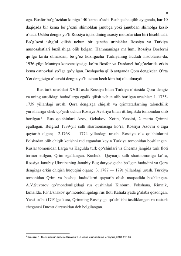  
8 
ega. Bosfor bo’g’ozidan kuniga 140 kema o’tadi. Boshqacha qilib aytganda, har 10 
daqiqada bir kema bo’g’ozni shimoldan janubga yoki janubdan shimolga kesib 
o’tadi. Ushbu dengiz yo’li Rossiya iqtisodining asosiy motorlaridan biri hisoblnadi. 
Bo’g’ozni ishg’ol qilish uchun bir qancha urinishlar Rossiya va Turkiya 
munosabatlari buzilishiga olib kelgan. Hammamizga ma’lum, Rossiya Bosforni 
qo’lga kirita olmasdan, bo’g’oz hozirgacha Turkiyaning hududi hisoblansa-da, 
1936-yilgi Montryo konvensiyasiga ko’ra Bosfor va Dardanel bo’g’ozlarida erkin 
kema qatnovlari yo’lga qo’yilgan. Boshqacha qilib aytganda Qora dengizdan O’rta 
Yer dengiziga o’tuvchi dengiz yo’li uchun hech kim boj ola olmaydi. 
Rus-turk urushlari XVIII-asda Rossiya bilan Turkiya oʻrtasida Qora dengiz 
va uning atrofidagi hududlarga egalik qilish uchun olib borilgan urushlar: 1. 1735-
1739 yillardagi urush. Qora dengizga chiqish va qrimtatarlarning talonchilik 
yurishlariga chek qoʻyish uchun Rossiya Avstriya bilan ittifoqlikda tomonidan olib 
borilgan 5 . Rus qoʻshinlari Azov, Ochakov, Xotin, Yassini, 2 marta Qrimni 
egallagan. Belgrad 1739‐yil sulh shartnomasiga koʻra, Rossiya Azovni oʻziga 
qaytarib olgan;  2.1768 — 1774 yillardagi urush. Rossiya oʻz qoʻshinlarini 
Polshadan olib chiqib ketishni rad etgandan keyin Turkiya tomonidan boshlangan. 
Ruslar tomonidan Larga va Kagulda turk qoʻshinlari va Chesma jangida turk floti 
tormor etilgan, Qrim egallangan. Kuchuk—Qaynarji sulh shartnomasiga koʻra, 
Rossiya Janubiy Ukrainaning Janubiy Bug daryosigacha boʻlgan hududini va Qora 
dengizga erkin chiqish huquqini olgan;  3. 1787 — 1791 yillardagi urush. Turkiya 
tomonidan Qrim va boshqa hududlarni qaytarib olish maqsadida boshlangan. 
A.V.Suvorov qo’mondonligidagi rus qushinlari Kinburn, Fokshana, Rimnik, 
Izmailda, F.F.Ushakov qoʻmondonligidagi rus floti Kaliakriyada gʻalaba qozongan. 
Yassi sulhi (1791)ga kura, Qrimning Rossiyaga qoʻshilishi tasdiklangan va rusturk 
chegarasi Dnestr daryosidan deb belgilangan. 
 
                                                           
5 Киняти. 1. Внешняя политики Николя 1.- Новая и новейшая история,2001.Стр.87 
