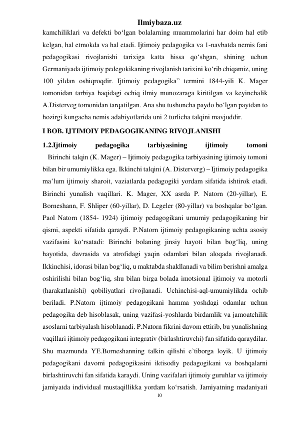 10 
Ilmiybaza.uz 
 
kamchiliklari va defekti bo‘lgan bolalarning muammolarini har doim hal etib 
kelgan, hal etmokda va hal etadi. Ijtimoiy pedagogika va 1-navbatda nemis fani 
pedagogikasi rivojlanishi tarixiga katta hissa qo‘shgan, shining uchun 
Germaniyada ijtimoiy pedegokikaning rivojlanish tarixini ko‘rib chiqamiz, uning 
100 yildan oshiqroqdir. Ijtimoiy pedagogika” termini 1844-yili K. Mager 
tomonidan tarbiya haqidagi ochiq ilmiy munozaraga kiritilgan va keyinchalik 
A.Disterveg tomonidan tarqatilgan. Ana shu tushuncha paydo bo‘lgan paytdan to 
hozirgi kungacha nemis adabiyotlarida uni 2 turlicha talqini mavjuddir. 
I BOB. IJTIMOIY PEDAGOGIKANING RIVOJLANISHI 
1.2.Ijtimoiy 
pedagogika 
tarbiyasining 
ijtimoiy 
tomoni 
   Birinchi talqin (K. Mager) – Ijtimoiy pedagogika tarbiyasining ijtimoiy tomoni 
bilan bir umumiylikka ega. Ikkinchi talqini (A. Disterverg) – Ijtimoiy pedagogika 
ma’lum ijtimoiy sharoit, vaziatlarda pedagogiki yordam sifatida ishtirok etadi. 
Birinchi yunalish vaqillari. K. Mager, XX asrda P. Natorn (20-yillar), E. 
Borneshann, F. Shliper (60-yillar), D. Legeler (80-yillar) va boshqalar bo‘lgan. 
Paol Natorn (1854- 1924) ijtimoiy pedagogikani umumiy pedagogikaning bir 
qismi, aspekti sifatida qaraydi. P.Natorn ijtimoiy pedagogikaning uchta asosiy 
vazifasini ko‘rsatadi: Birinchi bolaning jinsiy hayoti bilan bog‘liq, uning 
hayotida, davrasida va atrofidagi yaqin odamlari bilan aloqada rivojlanadi. 
Ikkinchisi, idorasi bilan bog‘liq, u maktabda shakllanadi va bilim berishni amalga 
oshirilishi bilan bog‘liq, shu bilan birga bolada imotsional ijtimoiy va motorli 
(harakatlanishi) qobiliyatlari rivojlanadi. Uchinchisi-aql-umumiylikda ochib 
beriladi. P.Natorn ijtimoiy pedagogikani hamma yoshdagi odamlar uchun 
pedagogika deb hisoblasak, uning vazifasi-yoshlarda birdamlik va jamoatchilik 
asoslarni tarbiyalash hisoblanadi. P.Natorn fikrini davom ettirib, bu yunalishning 
vaqillari ijtimoiy pedagogikani integrativ (birlashtiruvchi) fan sifatida qaraydilar. 
Shu mazmunda YE.Borneshanning talkin qilishi e’tiborga loyik. U ijtimoiy 
pedagogikani davomi pedagogikasini iktisodiy pedagogikani va boshqalarni 
birlashtiruvchi fan sifatida karaydi. Uning vazifalari ijtimoiy guruhlar va ijtimoiy 
jamiyatda individual mustaqillikka yordam ko‘rsatish. Jamiyatning madaniyati 
