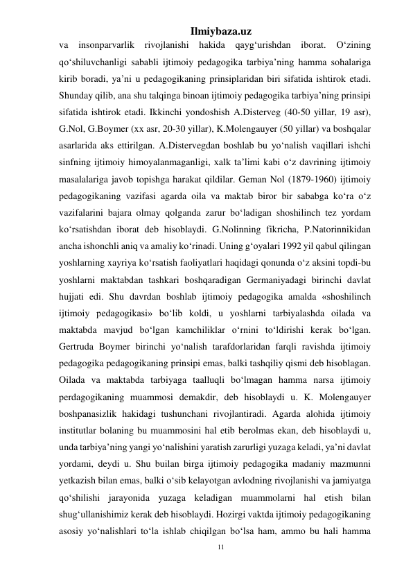 11 
Ilmiybaza.uz 
 
va 
insonparvarlik 
rivojlanishi hakida 
qayg‘urishdan 
iborat. 
O‘zining 
qo‘shiluvchanligi sababli ijtimoiy pedagogika tarbiya’ning hamma sohalariga 
kirib boradi, ya’ni u pedagogikaning prinsiplaridan biri sifatida ishtirok etadi. 
Shunday qilib, ana shu talqinga binoan ijtimoiy pedagogika tarbiya’ning prinsipi 
sifatida ishtirok etadi. Ikkinchi yondoshish A.Disterveg (40-50 yillar, 19 asr), 
G.Nol, G.Boymer (xx asr, 20-30 yillar), K.Molengauyer (50 yillar) va boshqalar 
asarlarida aks ettirilgan. A.Distervegdan boshlab bu yo‘nalish vaqillari ishchi 
sinfning ijtimoiy himoyalanmaganligi, xalk ta’limi kabi o‘z davrining ijtimoiy 
masalalariga javob topishga harakat qildilar. Geman Nol (1879-1960) ijtimoiy 
pedagogikaning vazifasi agarda oila va maktab biror bir sababga ko‘ra o‘z 
vazifalarini bajara olmay qolganda zarur bo‘ladigan shoshilinch tez yordam 
ko‘rsatishdan iborat deb hisoblaydi. G.Nolinning fikricha, P.Natorinnikidan 
ancha ishonchli aniq va amaliy ko‘rinadi. Uning g‘oyalari 1992 yil qabul qilingan 
yoshlarning xayriya ko‘rsatish faoliyatlari haqidagi qonunda o‘z aksini topdi-bu 
yoshlarni maktabdan tashkari boshqaradigan Germaniyadagi birinchi davlat 
hujjati edi. Shu davrdan boshlab ijtimoiy pedagogika amalda «shoshilinch 
ijtimoiy pedagogikasi» bo‘lib koldi, u yoshlarni tarbiyalashda oilada va 
maktabda mavjud bo‘lgan kamchiliklar o‘rnini to‘ldirishi kerak bo‘lgan. 
Gertruda Boymer birinchi yo‘nalish tarafdorlaridan farqli ravishda ijtimoiy 
pedagogika pedagogikaning prinsipi emas, balki tashqiliy qismi deb hisoblagan. 
Oilada va maktabda tarbiyaga taalluqli bo‘lmagan hamma narsa ijtimoiy 
perdagogikaning muammosi demakdir, deb hisoblaydi u. K. Molengauyer 
boshpanasizlik hakidagi tushunchani rivojlantiradi. Agarda alohida ijtimoiy 
institutlar bolaning bu muammosini hal etib berolmas ekan, deb hisoblaydi u, 
unda tarbiya’ning yangi yo‘nalishini yaratish zarurligi yuzaga keladi, ya’ni davlat 
yordami, deydi u. Shu builan birga ijtimoiy pedagogika madaniy mazmunni 
yetkazish bilan emas, balki o‘sib kelayotgan avlodning rivojlanishi va jamiyatga 
qo‘shilishi jarayonida yuzaga keladigan muammolarni hal etish bilan 
shug‘ullanishimiz kerak deb hisoblaydi. Hozirgi vaktda ijtimoiy pedagogikaning 
asosiy yo‘nalishlari to‘la ishlab chiqilgan bo‘lsa ham, ammo bu hali hamma 
