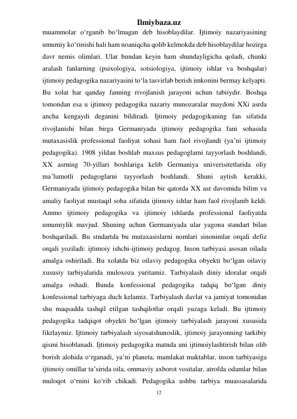 12 
Ilmiybaza.uz 
 
muammolar o‘rganib bo‘lmagan deb hisoblaydilar. Ijtimoiy nazariyasining 
umumiy ko‘rinishi hali ham noaniqcha qolib kelmokda deb hisoblaydilar hozirga 
davr nemis olimlari. Ular bundan keyin ham shundayligicha qoladi, chunki 
aralash fanlarning (psixologiya, sotsiologiya, ijtimoiy ishlar va boshqalar) 
ijtimoiy pedagogika nazariyasini to‘la tasvirlab berish imkonini bermay kelyapti. 
Bu xolat har qanday fanning rivojlanish jarayoni uchun tabiiydir. Boshqa 
tomondan esa u ijtimoiy pedagogika nazariy munozaralar maydoni XXi asrda 
ancha kengaydi deganini bildiradi. Ijtimoiy pedagogikaning fan sifatida 
rivojlanishi bilan birga Germaniyada ijtimoiy pedagogika fani sohasida 
mutaxasislik professional faoliyat sohasi ham faol rivojlandi (ya’ni ijtimoiy 
pedagogika). 1908 yildan boshlab maxsus pedagoglarni tayyorlash boshlandi, 
XX asrning 70-yillari boshlariga kelib Germaniya univerisitetlarida oliy 
ma’lumotli pedagoglarni tayyorlash boshlandi. Shuni aytish kerakki, 
Germaniyada ijtimoiy pedagogika bilan bir qatorda XX asr davomida bilim va 
amaliy faoliyat mustaqil soha sifatida ijtimoiy ishlar ham faol rivojlanib keldi. 
Ammo ijtimoiy pedagogika va ijtimoiy ishlarda professional faoliyatda 
umumiylik mavjud. Shuning uchun Germaniyada ular yagona standart bilan 
boshqariladi. Bu stndartda bu mutaxasislarni nomlari sinonimlar orqali defiz 
orqali yoziladi: ijtimoiy ishchi-ijtimoiy pedagog. Inson tarbiyasi asosan oilada 
amalga oshiriladi. Bu xolatda biz oilaviy pedagogika obyekti bo‘lgan oilaviy 
xususiy tarbiyalarida muloxoza yuritamiz. Tarbiyalash diniy idoralar orqali 
amalga oshadi. Bunda konfessional pedagogika tadqiq bo‘lgan diniy 
konfessional tarbiyaga duch kelamiz. Tarbiyalash davlat va jamiyat tomonidan 
shu maqsadda tashqil etilgan tashqilotlar orqali yuzaga keladi. Bu ijtimoiy 
pedagogika tadqiqot obyekti bo‘lgan ijtimoiy tarbiyalash jarayoni xususida 
fikrlaymiz. Ijtimoiy tarbiyalash siyosatshunoslik, ijtimoiy jarayonning tarkibiy 
qismi hisoblanadi. Ijtimoiy pedagogika matnda uni ijtimoiylashtirish bilan olib 
borish alohida o‘rganadi, ya’ni planeta, mamlakat maktablar, inson tarbiyasiga 
ijtimoiy omillar ta’sirida oila, ommaviy axborot vositalar, atrofda odamlar bilan 
muloqot o‘rnini ko‘rib chikadi. Pedagogika ushbu tarbiya muassasalarida 
