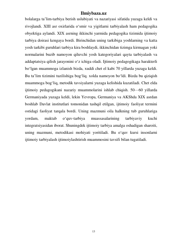 13 
Ilmiybaza.uz 
 
bolalarga ta’lim-tarbiya berish uslubiyati va nazariyasi sifatida yuzaga keldi va 
rivojlandi. XIII asr oxirlarida o‘smir va yigitlarni tarbiyalash ham pedagogika 
obyektiga aylandi. XIX asrning ikkinchi yarmida pedagogika tizimida ijtimoiy 
tarbiya doirasi kengaya bordi. Birinchidan uning tarkibiga yoshlarning va katta 
yosh tarkibi guruhlari tarbiya kira boshlaydi, ikkinchidan tizimga kirmagan yoki 
normalarini buzib namoyon qiluvchi yosh kategoriyalari qayta tarbiyalash va 
addaptatsiya qilish jarayonini o‘z ichiga oladi. Ijtimoiy pedagogikaga harakterli 
bo‘lgan muammoga izlanish bizda, xuddi chet el kabi 70 yillarda yuzaga keldi. 
Bu ta’lim tizimini tuzilishiga bog‘liq. xolda namoyon bo‘ldi. Bizda bu qiziqish 
muammoga bog‘liq, metodik tavsiyalarni yuzaga kelishida kuzatiladi. Chet elda 
ijtimoiy pedagogikani nazariy muammolarini ishlab chiqish. 50—60 yillarda 
Germaniyada yuzaga keldi, lekin Yevropa, Germaniya va AKShda XIX asrdan 
boshlab Davlat institutlari tomonidan tashqil etilgan, ijtimoiy faoliyat termini 
ostidagi faoliyat tarqala bordi. Uning mazmuni oila halkning tub guruhlariga 
yordam, 
maktab 
o‘quv-tarbiya 
muassasalarining 
tarbiyaviy 
kuchi 
integratsiyasidan iborat. Shuningdek ijtimoiy tarbiya amalga oshadigan sharoiti, 
uning mazmuni, metodikasi mohiyati yoritiladi. Bu o‘quv kursi insonlarni 
ijtimoiy tarbiyalash ijtimoiylashtirish muammosini tavsifi bilan tugatiladi. 
 
 
 
 
 
 
 
 
 
 
