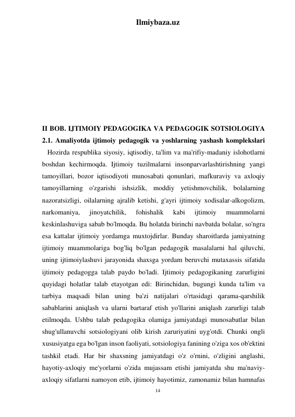 14 
Ilmiybaza.uz 
 
 
 
 
 
 
 
 
II BOB. IJTIMOIY PEDAGOGIKA VA PEDAGOGIK SOTSIOLOGIYA 
2.1. Amaliyotda ijtimoiy pedagogik va yoshlarning yashash komplekslari 
   Hozirda respublika siyosiy, iqtisodiy, ta'lim va ma'rifiy-madaniy islohotlarni 
boshdan kechirmoqda. Ijtimoiy tuzilmalarni insonparvarlashtirishning yangi 
tamoyillari, bozor iqtisodiyoti munosabati qonunlari, mafkuraviy va axloqiy 
tamoyillarning o'zgarishi ishsizlik, moddiy yetishmovchilik, bolalarning 
nazoratsizligi, oilalarning ajralib ketishi, g'ayri ijtimoiy xodisalar-alkogolizm, 
narkomaniya, 
jinoyatchilik, 
fohishalik 
kabi 
ijtimoiy 
muammolarni 
keskinlashuviga sabab bo'lmoqda. Bu holatda birinchi navbatda bolalar, so'ngra 
esa kattalar ijtimoiy yordamga muxtojdirlar. Bunday sharoitlarda jamiyatning 
ijtimoiy muammolariga bog'liq bo'lgan pedagogik masalalarni hal qiluvchi, 
uning ijtimoiylashuvi jarayonida shaxsga yordam beruvchi mutaxassis sifatida 
ijtimoiy pedagogga talab paydo bo'ladi. Ijtimoiy pedagogikaning zarurligini 
quyidagi holatlar talab etayotgan edi: Birinchidan, bugungi kunda ta'lim va 
tarbiya maqsadi bilan uning ba'zi natijalari o'rtasidagi qarama-qarshilik 
sabablarini aniqlash va ularni bartaraf etish yo'llarini aniqlash zarurligi talab 
etilmoqda. Ushbu talab pedagogika olamiga jamiyatdagi munosabatlar bilan 
shug'ullanuvchi sotsiologiyani olib kirish zaruriyatini uyg'otdi. Chunki ongli 
xususiyatga ega bo'lgan inson faoliyati, sotsiologiya fanining o'ziga xos ob'ektini 
tashkil etadi. Har bir shaxsning jamiyatdagi o'z o'rnini, o'zligini anglashi, 
hayotiy-axloqiy me'yorlarni o'zida mujassam etishi jamiyatda shu ma'naviy-
axloqiy sifatlarni namoyon etib, ijtimoiy hayotimiz, zamonamiz bilan hamnafas 
