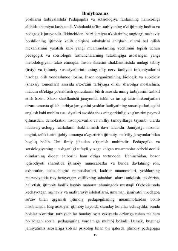 15 
Ilmiybaza.uz 
 
yoshlarni tarbiyalashda Pedagogika va sotsiologiya fanlarining hamkorligi 
alohida ahamiyat kasb etadi. Vaholanki ta'lim-tarbiyaning o'zi ijtimoiy hodisa va 
pedagogik jarayondir. Ikkinchidan, ba'zi jamiyat a'zolarining ongidagi ma'naviy 
bo'shliqning ijtimoiy kelib chiqishi sababalrini aniqlash, ularni hal qilish 
mexanizmini yaratish kabi yangi muammolarning yechimini topish uchun 
pedagogik va sotsiologik tushunchalarning tutashligiga asoslangan yangi 
metodologiyani talab etmoqda. Inson shaxsini shakllantirishda undagi tabiiy 
(irsiy) va ijtimoiy xususiyatlarini, uning oliy nerv faoliyati imkoniyatlarini 
hisobga olib yondashmoq lozim. Inson organizmining biologik va sub'ektiv 
(shaxsiy tomonlari) asosida o'z-o'zini tarbiyaga olish, sharoitga moslashish, 
ma'lum ob'ektga yo'naltirish qonunlarini bilish asosida uning tarbiyasini tashkil 
etish lozim. Shaxs shakllanishi jarayonida ichki va tashqi ta'sir imkoniyatlari 
o'zaro omuxta qilish, tarbiya jarayonini yoshlar faoliyatining xususiyatlari, qzini 
anglash kabi muhim xususiyatlari asosida shaxsning erkinligi va g'ururini paymol 
qilmasdan, demokratik, insonparvarlik va milliy tamoyillarga tayanib, ularda 
ma'naviy-axloqiy fazilatlarni shakllantirish davr talabidir. Jamiyatga insonlar 
ongini, tafakkurini ijobiy tomonga o'zgartirish ijtimoiy- ma'rifiy jarayonlar bilan 
bog'liq bo'lib. Uni ilmiy jihatdan o'rganish muhimdir. Pedagogika va 
sotsiologiyaning tutashganligi tufayli yuzaga kelgan muammolar o'zbekistonlik 
olimlarning diqqat e'tiborini ham o'ziga tortmoqda. Uchinchidan, bozor 
iqtisodiyoti sharoitida ijtimoiy munosabatlar va bunda davlatning roli, 
axborotlar, ustoz-shogird munosabatlari, kadrlar muammolari, yoshlarning 
ma'naviyatida ro'y berayotgan zaiflikning sabablari, ularni aniqlash, tekshirish, 
hal etish, ijtimoiy faollik kasbiy mahorat, shuningdek mustaqil O'zbekistonda 
kechayotgan ma'naviy va mafkuraviy islohatlarni, umuman, jamiyatni «pedagog 
so'zi» bilan qrganish ijtimoiy pedagogikaning muammolaridan bo'lib 
hisoblanadi. Eng asosiysi, ijtimoiy hayotda shunday holatlar uchraydiki, bunda 
bolalar o'smirlar, tarbiyachilar bunday og'ir vaziyatda o'zlariga ruhan malham 
bo'ladigan sotsial pedagogning yordamiga muhtoj bo'ladi. Demak, bugungi 
jamiyatimiz asoslariga sotsial psixolog bilan bir qatorda ijtimoiy pedagogga 
