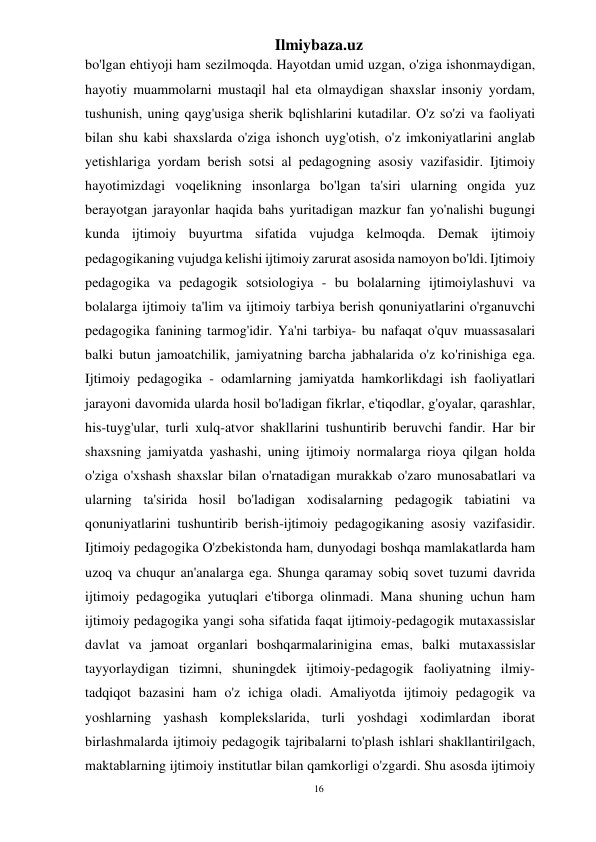 16 
Ilmiybaza.uz 
 
bo'lgan ehtiyoji ham sezilmoqda. Hayotdan umid uzgan, o'ziga ishonmaydigan, 
hayotiy muammolarni mustaqil hal eta olmaydigan shaxslar insoniy yordam, 
tushunish, uning qayg'usiga sherik bqlishlarini kutadilar. O'z so'zi va faoliyati 
bilan shu kabi shaxslarda o'ziga ishonch uyg'otish, o'z imkoniyatlarini anglab 
yetishlariga yordam berish sotsi al pedagogning asosiy vazifasidir. Ijtimoiy 
hayotimizdagi voqelikning insonlarga bo'lgan ta'siri ularning ongida yuz 
berayotgan jarayonlar haqida bahs yuritadigan mazkur fan yo'nalishi bugungi 
kunda ijtimoiy buyurtma sifatida vujudga kelmoqda. Demak ijtimoiy 
pedagogikaning vujudga kelishi ijtimoiy zarurat asosida namoyon bo'ldi. Ijtimoiy 
pedagogika va pedagogik sotsiologiya - bu bolalarning ijtimoiylashuvi va 
bolalarga ijtimoiy ta'lim va ijtimoiy tarbiya berish qonuniyatlarini o'rganuvchi 
pedagogika fanining tarmog'idir. Ya'ni tarbiya- bu nafaqat o'quv muassasalari 
balki butun jamoatchilik, jamiyatning barcha jabhalarida o'z ko'rinishiga ega. 
Ijtimoiy pedagogika - odamlarning jamiyatda hamkorlikdagi ish faoliyatlari 
jarayoni davomida ularda hosil bo'ladigan fikrlar, e'tiqodlar, g'oyalar, qarashlar, 
his-tuyg'ular, turli xulq-atvor shakllarini tushuntirib beruvchi fandir. Har bir 
shaxsning jamiyatda yashashi, uning ijtimoiy normalarga rioya qilgan holda 
o'ziga o'xshash shaxslar bilan o'rnatadigan murakkab o'zaro munosabatlari va 
ularning ta'sirida hosil bo'ladigan xodisalarning pedagogik tabiatini va 
qonuniyatlarini tushuntirib berish-ijtimoiy pedagogikaning asosiy vazifasidir. 
Ijtimoiy pedagogika O'zbekistonda ham, dunyodagi boshqa mamlakatlarda ham 
uzoq va chuqur an'analarga ega. Shunga qaramay sobiq sovet tuzumi davrida 
ijtimoiy pedagogika yutuqlari e'tiborga olinmadi. Mana shuning uchun ham 
ijtimoiy pedagogika yangi soha sifatida faqat ijtimoiy-pedagogik mutaxassislar 
davlat va jamoat organlari boshqarmalarinigina emas, balki mutaxassislar 
tayyorlaydigan tizimni, shuningdek ijtimoiy-pedagogik faoliyatning ilmiy-
tadqiqot bazasini ham o'z ichiga oladi. Amaliyotda ijtimoiy pedagogik va 
yoshlarning yashash komplekslarida, turli yoshdagi xodimlardan iborat 
birlashmalarda ijtimoiy pedagogik tajribalarni to'plash ishlari shakllantirilgach, 
maktablarning ijtimoiy institutlar bilan qamkorligi o'zgardi. Shu asosda ijtimoiy 
