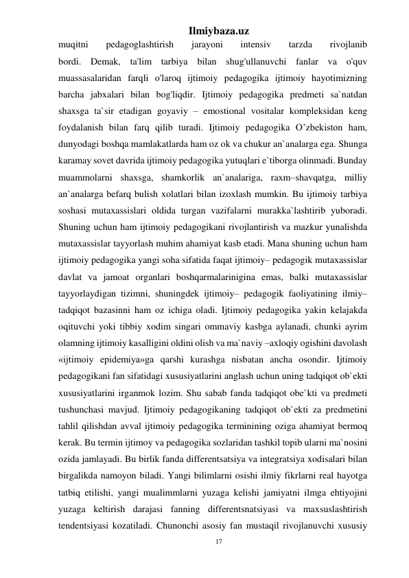 17 
Ilmiybaza.uz 
 
muqitni 
pedagoglashtirish 
jarayoni 
intensiv 
tarzda 
rivojlanib 
bordi. Demak, ta'lim tarbiya bilan shug'ullanuvchi fanlar va o'quv 
muassasalaridan farqli o'laroq ijtimoiy pedagogika ijtimoiy hayotimizning 
barcha jabxalari bilan bog'liqdir. Ijtimoiy pedagogika predmeti sa`natdan 
shaxsga ta`sir etadigan goyaviy – emostional vositalar kompleksidan keng 
foydalanish bilan farq qilib turadi. Ijtimoiy pedagogika O’zbekiston ham, 
dunyodagi boshqa mamlakatlarda ham oz ok va chukur an`analarga ega. Shunga 
karamay sovet davrida ijtimoiy pedagogika yutuqlari e`tiborga olinmadi. Bunday 
muammolarni shaxsga, shamkorlik an`analariga, raxm–shavqatga, milliy 
an`analarga befarq bulish xolatlari bilan izoxlash mumkin. Bu ijtimoiy tarbiya 
soshasi mutaxassislari oldida turgan vazifalarni murakka`lashtirib yuboradi. 
Shuning uchun ham ijtimoiy pedagogikani rivojlantirish va mazkur yunalishda 
mutaxassislar tayyorlash muhim ahamiyat kasb etadi. Mana shuning uchun ham 
ijtimoiy pedagogika yangi soha sifatida faqat ijtimoiy– pedagogik mutaxassislar 
davlat va jamoat organlari boshqarmalarinigina emas, balki mutaxassislar 
tayyorlaydigan tizimni, shuningdek ijtimoiy– pedagogik faoliyatining ilmiy–
tadqiqot bazasinni ham oz ichiga oladi. Ijtimoiy pedagogika yakin kelajakda 
oqituvchi yoki tibbiy xodim singari ommaviy kasbga aylanadi, chunki ayrim 
olamning ijtimoiy kasalligini oldini olish va ma`naviy –axloqiy ogishini davolash 
«ijtimoiy epidemiya»ga qarshi kurashga nisbatan ancha osondir. Ijtimoiy 
pedagogikani fan sifatidagi xususiyatlarini anglash uchun uning tadqiqot ob`ekti 
xususiyatlarini irganmok lozim. Shu sabab fanda tadqiqot obe`kti va predmeti 
tushunchasi mavjud. Ijtimoiy pedagogikaning tadqiqot ob`ekti za predmetini 
tahlil qilishdan avval ijtimoiy pedagogika terminining oziga ahamiyat bermoq 
kerak. Bu termin ijtimoy va pedagogika sozlaridan tashkil topib ularni ma`nosini 
ozida jamlayadi. Bu birlik fanda differentsatsiya va integratsiya xodisalari bilan 
birgalikda namoyon biladi. Yangi bilimlarni osishi ilmiy fikrlarni real hayotga 
tatbiq etilishi, yangi mualimmlarni yuzaga kelishi jamiyatni ilmga ehtiyojini 
yuzaga keltirish darajasi fanning differentsnatsiyasi va maxsuslashtirish 
tendentsiyasi kozatiladi. Chunonchi asosiy fan mustaqil rivojlanuvchi xususiy 
