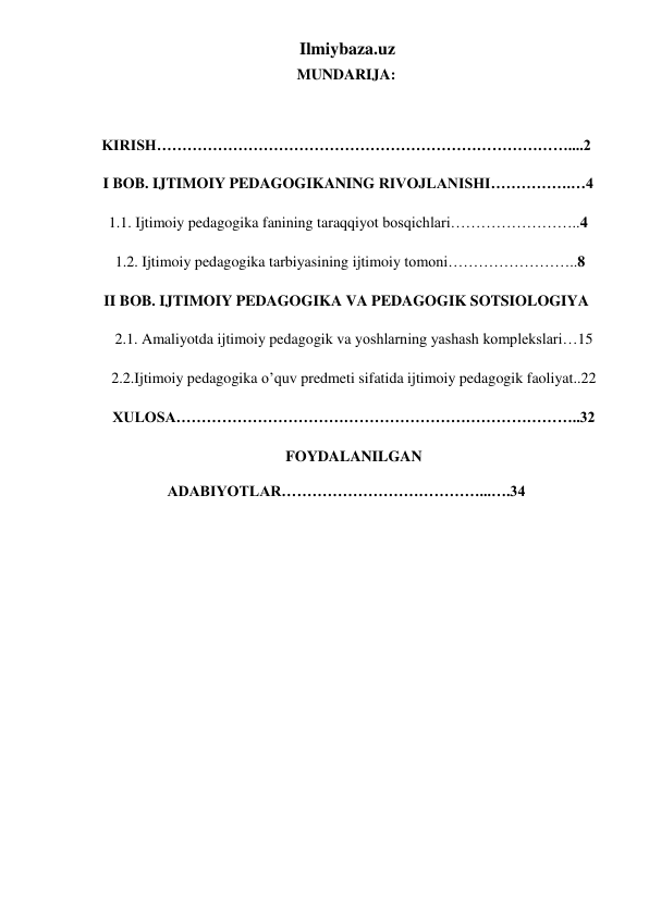 Ilmiybaza.uz 
MUNDARIJA: 
      
KIRISH………………………………………………………………………....2 
 I BOB. IJTIMOIY PEDAGOGIKANING RIVOJLANISHI…………….…4 
 1.1. Ijtimoiy pedagogika fanining taraqqiyot bosqichlari……………………..4 
  1.2. Ijtimoiy pedagogika tarbiyasining ijtimoiy tomoni……………………..8 
II BOB. IJTIMOIY PEDAGOGIKA VA PEDAGOGIK SOTSIOLOGIYA 
    2.1. Amaliyotda ijtimoiy pedagogik va yoshlarning yashash komplekslari…15 
    2.2.Ijtimoiy pedagogika o’quv predmeti sifatida ijtimoiy pedagogik faoliyat..22 
    XULOSA……………………………………………………………………..32 
    FOYDALANILGAN 
ADABIYOTLAR…………………………………...….34 
 
 
 
 
 
 
 
 
 
