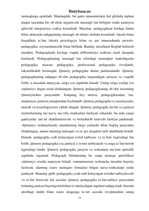 18 
Ilmiybaza.uz 
 
tarmoqlarga ajratiladi. Shuningdek, bir qator muammolarni hal qilishda tuplam 
nuqtai nazardan bir ob`ektni urganuvchi mustaqil fan birligini ozida namoyon 
qiluvchi integratsiya xodisa kozatiladi. Masalan: pedagogikani boshqa fanlar 
bilan alokasida tadqiqotning mustaqil ob`ektlari alohida kozatiladi: falsafa bilan 
birgalikda ta`lim falsafa psixologiya bilan oz aro munosabatda psixolo- 
pedagogika, siyosatshunoslik bilan birlikda. Bunday misollarni Koplab keltirish 
mumkin. Pedagogikada keyingi vaqtda differentsiya xodisasi etarli darajada 
kuchaydi. Pedagogikaning mustaqil fan sifatidagi tarmoqlari maktabgacha 
pedagogika, 
maxsus 
pedagogika, 
professional 
pedagogika 
rivojlanib, 
takomillashib bormoqda. Ijtimoiy pedagogika shular jumlasidandir. Ijtimoiy 
pedagogikaning tadqiqot ob`ekti pedagogika urganadigan jarayon va voqelik 
bolib, u masalani muayyan, oziga xos aspektda kuradi. Uning oziga xosligi esa 
«ijtimoiy» degan sizda ifodalangan. Ijtimoiy pedagogikaning ob`ekti insonning 
ijtimoiylashuv jarayonidir. Xalqning boy merosi, pedagogikasidan, fan, 
madaniyat, jamiyat yutuqlaridan foydalanib, ijtimoiy pedagogika oz nazariyasini, 
metodi va texnologiyasini ishlab chiqadi. Ijtimoiy pedagogiki davlat va jamiyat 
institutlarining ma`naviy ma`rifiy markazlari faoliyati sohasidir, bu erda yangi 
qadriyatlar san`ati shakllantiruvchi va birlashtirib turuvchi faoliyat jamlanadi. 
«Ijtimoiy» tushunchasida odamlarning birga yashashi bilan bogliq jarayonlar 
ifodalangan, ammo ularning muloqati va oz aro aloqalari turli shakllarda boladi. 
Demak, pedagogika osib kelayotgan avlod tarbiyasi va ta`limi togrisidagi fan 
bolib, ijtimoiy pedagogika esa jamiyat a`zosini tarbiyalash va unga ta`lim berish 
tigrisidagi fandir. Ijtimoiy pedagogika jarayon va xodsalarni ma`lum spetsifik 
aspektda organadi. Pedagogik bilimlarning bu yangi tarmogi spetsifikasi 
«ijtimoiy» sozida namoyon boladi. «umuminsoniy tushuncha insonlar hayotiy 
faoliyati, ularning ozaro muloqat» formalari bilgan narsa-xodisalarpi ozida 
jamlaydi. Shunday qilib, pedagogika yosh osib kelayotgan avlodni tarbiyalovchi 
va ta`lim beruvchi fan asoslari ijtimoiy pedagogika ta`lim-tarbiya jarayonida 
bolaning jamiyat hayotiga kiritishni ta`minlaydigan aspektni tadqiq etadi. Insonni 
atrofdagi muhit bilan ozaro aloqasiga ta`siri asosida rivojlanishini uning 
